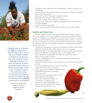 Gardens for Learning: Linking Gardens to School Curriculum26
• Pantomime various gardening tasks (transplanting, fertilizing, sowing seeds,
pollinating).
• Learn a collection of songs that relate to food, gardens, and the environment.
• Draw your dream garden.
• Listen to the music of composers inspired by nature.
• Build clay or tissue paper models of flowers.
• Use leaves to make crayon rubbings or fossils in clay.
• Using a movie camera with single-frame capability, make a time-lapse film
of a plant growing.
• Create a skit about food safety.
• Paint a classroom mural using samples of different soils as the medium.
Health and Nutrition
Research continues to document the significant health benefits of eating
fruits and vegetables, and yet most children do not eat the recommended daily
amount. Growing fruits and vegetables in the school garden improves students’
attitudes toward these healthy foods and motivates reluctant eaters to try them.
You can use the garden as a hands-on tool to teach nutrition lessons, including
the importance of fruits and vegetables and proper food preparation techniques.
Specific activity ideas:
• Compare the importance of nutrients in the health of humans and of plants.
• Study the nutritional value of the various crops in your garden.
• Identify the parts of the plant represented by common fruits and vegetables.
• Discuss the difference in nutritional value of various plant parts.
• Study adaptations of plant parts that make them good food sources.
• Sprout various seeds for eating.
• Conduct a blindfolded taste test using classroom-grown vegetables and
supermarket vegetables.
• Experiment with food preservation techniques, such as drying, freezing, and
canning.
• Grow a salad garden and give students a chance to
sample the harvest with a salad party.
• Invite a grocery store employee to talk to the class
about where their products come from.
• Visit a local farm.
• Create brochures with information on daily
food intake recommendations.
• Plan a day’s menu that includes all
components of a balanced diet.
• Keep food journals that highlight how
many fruits and vegetables are eaten and
describe any new produce tried.
”
“
Using agriculture as an integrating
context for learning can be
relatively simple, thanks to resources
such as the California Foundation
for Agriculture in the Classroom;
Food, Land, and People; the State
Department of Education; the
Center for Ecoliteracy; the Hansen
Agricultural Learning Center; the
Life Lab Science Program; and the
Center for Land-Based Learning.
If you look at how teachers
incorporate food and agriculture as
an instructional strategy, the range
of involvement stretches across the
curriculum and into the community.
Dan Desmond, Retired Advisor
University of California
Cooperative Extension
Placerville, CA
Jim Morris/California Farm Bureau Federation
5ADay
 