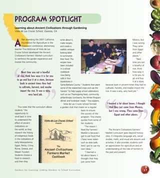 Gardens for Learning: Linking Gardens to School Curriculum
write about it,
make recipes,
and create a
realistic antique-
looking label
to summarize
their food. The
recipes have
been included
in a school
cookbook
now being
sold in four
bookstores in
Santa Barbara County.” Students then plant
some of the researched crops and use the
harvest “to help supply school celebrations
such as our Thanksgiving feast, community
philanthropic luncheons, the Winter Program
dinner and fundraiser meals,” Tina explains.
Vista de Las Cruces School formed
a garden club that meets on a regular
basis to ensure
the success of the
program. Tina shares
quotes from some of
her students:
“The reason I
liked the Farmers’
Market is because I
got to eat food that
I have never eaten
such as date balls.
And I got to use my
own ideas.”
“I learned a
lot about beans. I
thought that they
just came from
Mexico, but
I was wrong.
They came
from Egypt
and other
places.”
“Next
time you eat
a bowlful of
rice, think
how easy it
is for you to
go and buy
it at a store,
because back in ancient times they had to
cultivate, harvest, and maybe import the
rice. It was a very, very hard job.”
The Ancient Civilizations Farmers’
Market curriculum goes beyond history
class. It integrates language arts, social
studies, math, and visual arts lessons and
activities. It also provides students with
an appreciation for agriculture and an
understanding of the role of farmers in
the past and present.
27
Program Spotlight
A
fter attending the 2001 California
Foundation for Agriculture in the
Classroom conference, elementary
teacher Tina McEnroe of Vista de Las
Cruces School developed the Ancient
Civilizations Farmers’ Market curriculum
to reinforce the garden experience and
involve the community.
Tina notes that the curriculum allows
students “the
opportunity to
stroll back in time
to understand the
effect of ancient
civilizations on
the world, as they
research the history
of indigenous foods
in the civilizations of
early Mesopotamia,
Egypt, Persia, China,
Rome, Greece, and
Mayan Yucatan.
Students choose a
food to research
and then they
Learning about Ancient Civilizations through Gardening
Vista de Las Cruces School, Gaviota, CA
”“
Next time you eat a bowlful
of rice, think how easy it is for you
to go and buy it at a store, because
back in ancient times they had
to cultivate, harvest, and maybe
import the rice. It was a very,
very hard job.
PaulMcEnroe
“ ”
I learned a lot about beans. I thought
that they just came from Mexico,
but I was wrong. They came from
Egypt and other places.
 