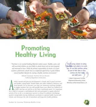 Gardens for Learning: Promoting Healthy Living 29
Promoting
Healthy Living
“Nutrition is an essential building block for student success. Healthy, active, and
well-nourished children are more likely to attend school and are more prepared
and motivated to learn. While the primary responsibility of schools is to foster
academic achievement, schools have an exceptional opportunity to guide children
toward healthier lifestyles by creating a healthy nutrition environment.”
Deborah Tamannaie, Nutrition Services Division
California Department of Education
A
child’s mental and physical development is closely tied to good nutrition
and healthy eating habits. Health habits also affect children’s behavior and
social growth. As an educator, you may use numerous teaching strategies
to engage students, but you will quickly learn your efforts are ineffective if
a child’s diet has not met his or her basic nutritional needs. It is important
for a child to consume a well-balanced diet and participate in regular physical
activity if he or she is to experience success in school. In addition, developing
positive eating habits during childhood contributes to optimal health, boosts self-
esteem, and decreases the risk of immediate and long-term health problems.
“ ”
By attracting students to eating
vegetables and salads at an early
age, we can help nutritious eating
be part of their diets as they
continue into their teen
and adult years.
Colleen Underwood, Principal
Brightwood Elementary School
Alhambra Unified School District, CA
Alicia Dickerson/Life Lab
 