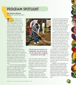 Gardens for Learning: Promoting Healthy LivingGardens for Learning: Promoting Healthy Living 33
Program Spotlight
T
he Nutrition Network in the
Los Angeles Unified School
District actively promotes the
use of school gardens as a tool for
nutrition education. More than 140
schools included school gardening
as a nutrition education strategy
in their action plans in the 2004-
2005 school year. Nutrition Network
Teacher Advisor Tonya Mandl writes
this about her experience with
garden-based nutrition programs:
“I’ll never forget the excitement
of my fourth graders when they
discovered that they could actually
‘just pick the broccoli flowers and
eat them!’ And when another class
exclaimed that the salad they had
just prepared from their harvest was
‘the best’ they’d ever eaten. One
group of students learned that onions
were sweet, and another that raw bell
peppers taste delicious. Even preparing the
garden for planting can be an outlet for
children; one fifth grader, who often ran
into trouble with classmates and found
it challenging to focus in the classroom,
looked up at me after shoveling soil, a big
smile on his sweaty face, exclaiming, ‘This
is fun!’
“In my after-school nutrition gardening
club, a group of approximately 30 students,
ages 6 to 11, tended a patch of collard
greens. Each day they would ask, ‘Are
they ready to pick yet?’ Finally, our garden
club turned into a cooking club when
we harvested and prepared the greens
together, with the help of a grandmother
from the South who shared her own family
recipe. The children enjoyed their greens so
much that several of them asked if there
were enough to take home to their moms!
The garden is a place for students to be
caretakers for other growing things, and
then experience the ‘fruits’ of their labor
first-hand.
“The essential components of garden-
based nutrition education are cultivation,
caretaking, harvesting, preparation,
and eating,” shares Tonya. “By actively
participating in planting and caring for
vegetables, students gain an understanding
of agriculture and an appreciation for
fresh food. By harvesting, preparing,
and eating the vegetables that they
have grown themselves, students
experience a tasty thrill they would not
have otherwise. This formula instills
a love of fresh produce that children
want to share with their families.”
Tonya has found that “when
students not only learn the process of
getting food to the table, but actively
participate in it, they are much more
eager to try a wider range of foods.
As our founder, Nonnie Korten, once
said, ‘We have seen children who
balk at eating vegetables eat them
with great relish when they grow
them and nurture them themselves.
When they grow it, they eat it.’ A key
component to nutrition gardening
is the harvest. It is recommended that
traditional calendar schools plant fruits
and vegetables that ripen early, such as
radishes, green beans, and strawberries, so
that students can experience harvesting,
preparing, and eating their plants.
Without this, students will not make the
connection between what they grow and
what they eat.”
In addition to nutrition education, the
Nutrition Network has identified other
benefits to school gardening, including
the outdoor physical activity involved in
cultivating, planting, and weeding. The
network has led workshops on “Getting
Physical in the Garden” where students do
exercises like “Climbing the beanstalk,”
“Stomping the mulch,” and “Growing like a
plant.”
The Nutrition Network
Los Angeles Unified School District
TonyaMandl
“ ”
I’ll never forget the excitement of my
fourth graders when they discovered
that they could actually ‘just pick the
broccoli flowers and eat them!’
 