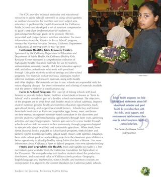 Gardens for Learning: Promoting Healthy Living
The CDE provides technical assistance and educational
resources to public schools interested in using school gardens
as outdoor classrooms for nutrition and core subject area
education. It published the Health Framework for California
Public Schools and developed a set of nutrition competencies
to guide curriculum implementation for students in
prekindergarten through grade 12 to promote effective,
sequential, and comprehensive nutrition education. For more
information about the “Garden in Every School” program,
contact the Nutrition Services Division, California Department
of Education, at 800-952-5609 or 916-445-0850.
California Healthy Kids Resource Center.
Sponsored by the California Department of Education and
Department of Public Health, the California Healthy Kids
Resource Center maintains a comprehensive collection of
high-quality health education materials for use by teachers,
administrators, university faculty, LEA (local education agency)
staff, and other professionals who work with preschool
through 12th grade students in school settings and after-school
programs. The materials include curricula, videotapes, teacher
reference materials, and research materials, along with models
and other displays. The materials are free to use; schools are responsible only for
return shipping charges. For more information and a listing of materials available,
visit the center’s Web site at www.hkresources.org/.
Farm to School Program. The concept of linking schools with local
farmers to provide fresher, tastier, healthier school meals is known as “Farm to
School” and is considered part of a healthy school environment. The objectives
of the program are to serve fresh and healthy meals in school cafeterias, improve
student nutrition, provide health and nutrition education opportunities, teach
agricultural literacy, and support local small farmers. Schools buy and feature
farm-fresh foods such as fruits and vegetables, eggs, honey, meat, and beans
on their menus; incorporate nutrition-based curriculum in the classroom; and
provide students experiential learning opportunities through farm visits, gardening
activities, and recycling programs. Farmers gain access to a new market through
schools and are able to connect to their community through programs designed
to educate kids about local food and sustainable agriculture. When fresh, farm-
direct, seasonal food is included in school lunch programs, both children and
farmers benefit. Combining healthy school lunch choices with nutrition education,
farm visits, school gardens, and cooking projects in the classroom gives children a
better opportunity to develop healthy eating habits that last a lifetime. For more
information about California’s Farm to School program, visit www.cafarmtoschool.org/.
Fruits and Vegetables for Health. Fruits and Vegetables for Health is a free
curriculum guide available from the California Foundation for Agriculture in
the Classroom. The comprehensive unit teaches students about the production,
distribution, and nutritional value of California fresh produce. Geography,
English-language arts, mathematics, science, health, and nutrition concepts are
incorporated. It is aligned to the content standards for California public schools.
35
“
”
School health programs can help
children and adolescents attain full
educational potential and good
health by providing them with
the skills, social support, and
environmental reinforcement they
need to adopt long-term, healthy
eating behaviors.
The Centers for Disease Control
and Prevention
Debbie Delatour
 