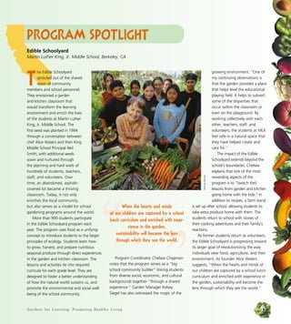 Gardens for Learning: Promoting Healthy Living 37
Program Spotlight
T
he Edible Schoolyard
sprouted out of the shared
vision of community
members and school personnel.
They envisioned a garden
and kitchen classroom that
would transform the learning
environment and enrich the lives
of the students at Martin Luther
King, Jr. Middle School. The
first seed was planted in 1994
through a conversation between
chef Alice Waters and then King
Middle School Principal Neil
Smith, with additional seeds
sown and nurtured through
the planning and hard work of
hundreds of students, teachers,
staff, and volunteers. Over
time, an abandoned, asphalt-
covered lot became a thriving
classroom. Today, it not only
enriches the local community,
but also serves as a model for school
gardening programs around the world.
More than 900 students participate
in the Edible Schoolyard program each
year. The program uses food as a unifying
concept to introduce students to the larger
principles of ecology. Students learn how
to grow, harvest, and prepare nutritious
seasonal produce through direct experiences
in the garden and kitchen classroom. The
lessons and activities tie into required
curricula for each grade level. They are
designed to foster a better understanding
of how the natural world sustains us, and
promote the environmental and social well-
being of the school community.
Program Coordinator Chelsea Chapman
notes that the program serves as a “big
school community builder” linking students
from diverse social, economic, and cultural
backgrounds together “through a shared
experience.” Garden Manager Kelsey
Siegel has also witnessed the magic of the
growing environment. “One of
my continuing observations is
that the garden provides a place
that helps level the educational
playing field. It helps to subvert
some of the disparities that
occur within the classroom or
even on the playground. By
working collectively with each
other, teachers, staff, and
volunteers, the students at MLK
feel safe in a natural space that
they have helped create and
care for.”
The impact of the Edible
Schoolyard extends beyond the
school’s boundaries. Chelsea
explains that one of the most
rewarding aspects of the
program is to “[watch the]
lessons from garden and kitchen
going home with the kids.” In
addition to recipes, a farm stand
is set up after school, allowing students to
take extra produce home with them. The
students return to school with stories of
their cooking adventures and their family’s
reactions.
As former students return as volunteers,
the Edible Schoolyard is progressing toward
its larger goal of revolutionizing the way
individuals view food, agriculture, and their
environment. As founder Alice Waters
suggests, “When the hearts and minds of
our children are captured by a school lunch
curriculum and enriched with experience in
the garden, sustainability will become the
lens through which they see the world.”
Edible Schoolyard
Martin Luther King, Jr. Middle School, Berkeley, CA
“ ”
When the hearts and minds
of our children are captured by a school
lunch curriculum and enriched with expe-
rience in the garden,
sustainability will become the lens
through which they see the world.
ThomasHeinser
 