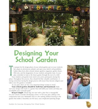 Gardens for Learning: Designing Your School Garden
Designing Your
School Garden
T
o prepare for the design phase of your school garden, put on your creativity
hat, adopt an adventurous attitude, and open your mind to all possibilities.
Gather ideas from other schools, botanic gardens, magazines, garden shows,
Web sites, and the imagination of your students and garden team. As you
plan, remember to look at the future garden through the eyes of a child.
Your students and garden team need to be active participants during this
phase. Throughout the process, they should feel like valuable contributors. A
strong connection during the design process will ensure they become diligent care-
takers once the garden is installed.
As you plan, there are two very important things to keep in mind:
Your school garden should be both fun and functional. Make
sure your design will result in a garden that will fulfill your needs and help you
accomplish your curricular goals.
Keep it simple. Dream big, but start with a plan that is manageable
for your school. Consider developing a three- or five-year plan, adding a few
components each year. Remember that it is the smiling children learning in the
garden that makes it beautiful, not the fancy and complicated planting design.
39
Photos:WesternGrowersFoundation
 