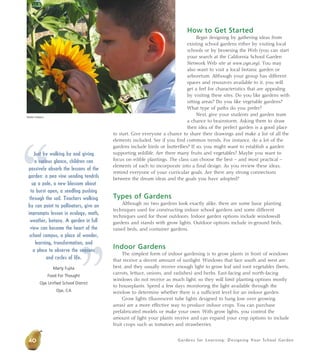 Gardens for Learning: Designing Your School Garden
How to Get Started
Begin designing by gathering ideas from
existing school gardens either by visiting local
schools or by browsing the Web (you can start
your search at the California School Garden
Network Web site at www.csgn.org). You may
also want to visit a local botanic garden or
arboretum. Although your group has different
spaces and resources available to it, you will
get a feel for characteristics that are appealing
by visiting these sites. Do you like gardens with
sitting areas? Do you like vegetable gardens?
What type of paths do you prefer?
Next, give your students and garden team
a chance to brainstorm. Asking them to draw
their idea of the perfect garden is a good place
to start. Give everyone a chance to share their drawings and make a list of all the
elements included. See if you find common trends. For instance, do a lot of the
gardens include birds or butterflies? If so, you might want to establish a garden
supporting wildlife. Are there many fruits and vegetables? Maybe you want to
focus on edible plantings. The class can choose the best – and most practical –
elements of each to incorporate into a final design. As you review these ideas,
remind everyone of your curricular goals. Are there any strong connections
between the dream ideas and the goals you have adopted?
Types of Gardens
Although no two gardens look exactly alike, there are some basic planting
techniques used for constructing indoor school gardens and some different
techniques used for those outdoors. Indoor garden options include windowsill
gardens and stands with grow lights. Outdoor options include in-ground beds,
raised beds, and container gardens.
Indoor Gardens
The simplest form of indoor gardening is to grow plants in front of windows
that receive a decent amount of sunlight. Windows that face south and west are
best, and they usually receive enough light to grow leaf and root vegetables (beets,
carrots, lettuce, onions, and radishes) and herbs. East-facing and north-facing
windows do not receive as much light, so they will limit planting options mostly
to houseplants. Spend a few days monitoring the light available through the
window to determine whether there is a sufficient level for an indoor garden.
Grow lights (fluorescent tube lights designed to hang low over growing
areas) are a more effective way to produce indoor crops. You can purchase
prefabricated models or make your own. With grow lights, you control the
amount of light your plants receive and can expand your crop options to include
fruit crops such as tomatoes and strawberries.
40
Debbie Delatour
“
”
Just by walking by and giving
a curious glance, children can
passively absorb the lessons of the
garden: a pea vine sending tendrils
up a pole, a new blossom about
to burst open, a seedling pushing
through the soil. Teachers walking
by can point to pollinators, give an
impromptu lesson in ecology, math,
weather, botany. A garden in full
view can become the heart of the
school campus, a place of wonder,
learning, transformation, and
a place to observe the seasons
and cycles of life.
Marty Fujita
Food For Thought
Ojai Unified School District
Ojai, CA
 
