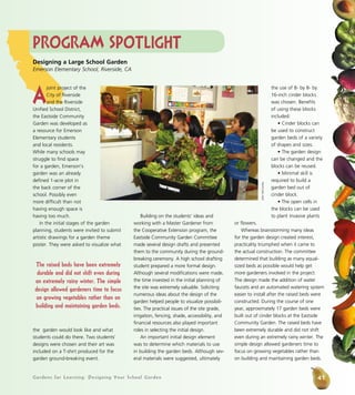 Gardens for Learning: Designing Your School Garden
Program Spotlight
A
joint project of the
City of Riverside
and the Riverside
Unified School District,
the Eastside Community
Garden was developed as
a resource for Emerson
Elementary students
and local residents.
While many schools may
struggle to find space
for a garden, Emerson’s
garden was an already
defined 1-acre plot in
the back corner of the
school. Possibly even
more difficult than not
having enough space is
having too much.
In the initial stages of the garden
planning, students were invited to submit
artistic drawings for a garden theme
poster. They were asked to visualize what
the garden would look like and what
students could do there. Two students’
designs were chosen and their art was
included on a T-shirt produced for the
garden ground-breaking event.
Building on the students’ ideas and
working with a Master Gardener from
the Cooperative Extension program, the
Eastside Community Garden Committee
made several design drafts and presented
them to the community during the ground-
breaking ceremony. A high school drafting
student prepared a more formal design.
Although several modifications were made,
the time invested in the initial planning of
the site was extremely valuable. Soliciting
numerous ideas about the design of the
garden helped people to visualize possibili-
ties. The practical issues of the site grade,
irrigation, fencing, shade, accessibility, and
financial resources also played important
roles in selecting the initial design.
An important initial design element
was to determine which materials to use
in building the garden beds. Although sev-
eral materials were suggested, ultimately
the use of 8- by 8- by
16-inch cinder blocks
was chosen. Benefits
of using these blocks
included:
• Cinder blocks can
be used to construct
garden beds of a variety
of shapes and sizes.
• The garden design
can be changed and the
blocks can be reused.
• Minimal skill is
required to build a
garden bed out of
cinder block.
• The open cells in
the blocks can be used
to plant invasive plants
or flowers.
Whereas brainstorming many ideas
for the garden design created interest,
practicality triumphed when it came to
the actual construction. The committee
determined that building as many equal-
sized beds as possible would help get
more gardeners involved in the project.
The design made the addition of water
faucets and an automated watering system
easier to install after the raised beds were
constructed. During the course of one
year, approximately 17 garden beds were
built out of cinder blocks at the Eastside
Community Garden. The raised beds have
been extremely durable and did not shift
even during an extremely rainy winter. The
simple design allowed gardeners time to
focus on growing vegetables rather than
on building and maintaining garden beds.
Designing a Large School Garden
Emerson Elementary School, Riverside, CA
JohnMcCombs
The raised beds have been extremely
durable and did not shift even during
an extremely rainy winter. The simple
design allowed gardeners time to focus
on growing vegetables rather than on
building and maintaining garden beds.
41
 