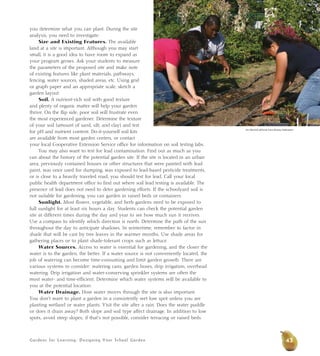 Gardens for Learning: Designing Your School Garden
you determine what you can plant. During the site
analysis, you need to investigate:
Size and Existing Features. The available
land at a site is important. Although you may start
small, it is a good idea to have room to expand as
your program grows. Ask your students to measure
the parameters of the proposed site and make note
of existing features like plant materials, pathways,
fencing, water sources, shaded areas, etc. Using grid
or graph paper and an appropriate scale, sketch a
garden layout.
Soil. A nutrient-rich soil with good texture
and plenty of organic matter will help your garden
thrive. On the flip side, poor soil will frustrate even
the most experienced gardener. Determine the texture
of your soil (amount of sand, silt, and clay) and test
for pH and nutrient content. Do-it-yourself soil kits
are available from most garden centers, or contact
your local Cooperative Extension Service office for information on soil testing labs.
You may also want to test for lead contamination. Find out as much as you
can about the history of the potential garden site. If the site is located in an urban
area, previously contained houses or other structures that were painted with lead
paint, was once used for dumping, was exposed to lead-based pesticide treatments,
or is close to a heavily traveled road, you should test for lead. Call your local
public health department office to find out where soil lead testing is available. The
presence of lead does not need to deter gardening efforts. If the schoolyard soil is
not suitable for gardening, you can garden in raised beds or containers.
Sunlight. Most flower, vegetable, and herb gardens need to be exposed to
full sunlight for at least six hours a day. Students can check the potential garden
site at different times during the day and year to see how much sun it receives.
Use a compass to identify which direction is north. Determine the path of the sun
throughout the day to anticipate shadows. In wintertime, remember to factor in
shade that will be cast by tree leaves in the warmer months. Use shade areas for
gathering places or to plant shade-tolerant crops such as lettuce.
Water Sources. Access to water is essential for gardening, and the closer the
water is to the garden, the better. If a water source is not conveniently located, the
job of watering can become time-consuming and limit garden growth. There are
various systems to consider: watering cans, garden hoses, drip irrigation, overhead
watering. Drip irrigation and water-conserving sprinkler systems are often the
most water- and time-efficient. Determine which water systems will be available to
you at the potential location.
Water Drainage. How water moves through the site is also important.
You don’t want to plant a garden in a consistently wet low spot unless you are
planting wetland or water plants. Visit the site after a rain. Does the water puddle
or does it drain away? Both slope and soil type affect drainage. In addition to low
spots, avoid steep slopes; if that’s not possible, consider terracing or raised beds.
Jim Morris/California Farm Bureau Federation
43
 