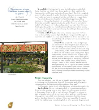 Gardens for Learning: Designing Your School Garden
Accessibility. It is important for your site to be easily accessible both
during class time and outside class. If your garden is a short walk from the
classroom, there will be more teacher involvement than if the site is a long trek
across the school grounds. A garden close to the classroom is more convenient,
more visible, and easier to incorporate into the curriculum on a regular basis.
The path to the garden should be level and handicapped accessible, a
minimum of 4 feet, and preferably 6 feet, wide (check with your school district
for specific accessibility regulations). Also, the garden should be accessible to
students when they are not in class so they explore and enjoy it on their own.
Finally, place the garden in a visible location so all students, teachers, parents,
and community members can enjoy its beauty, thus adding to their support and
enthusiasm for the garden.
Security and Safety. Do not choose a site near heavy road traffic or
close to other potential hazards. If possible, locate your garden within sight of
classrooms and neighbors so a close eye can be kept on it. You may want to use
fences to help with protection on weekends and during
extended breaks.
Future Uses. Check with your school principal
and administrators about long-term plans for your site.
Don’t invest large amounts of energy and money in a
site slated to become a new cafeteria or classroom wing.
After collecting all this information, decide whether
or not the site will work for your school garden. If you
have concerns, conduct additional site analyses to see
if there are better options. If there are no other options,
research plants that will grow in the existing conditions.
For instance, if the available area is poorly drained,
perhaps a habitat of water plants is the best selection.
Although this may lead to a garden that differs from the
original vision, it will still be a viable outdoor classroom
and will provide an important lesson for the students
about choosing sustainable and environmentally friendly
landscape plans.
Needs Inventory
Once you nail down a site, it is time to complete a needs inventory. Start
by comparing your brainstorming ideas with the curricular goals. What garden
components from the brainstorming list complement those goals?
To help you get started, here is a list of common school garden components:
Garden Beds. You can create garden beds in various shapes and sizes.
If you keep the growing areas no more than 4 feet wide, everyone involved
in the program should be able to reach all plants. Although it is common to
align rectangular beds evenly in rows, some school gardeners avoid doing so,
believing that it leaves little room for creative inspiration. Some try circular
gardens, sliced, pie-fashion, by pathways. Others are inspired by the natural
world. You might arrange your planting beds in other geometric designs around
Alicia Dickerson/Life Lab
“ ”
The gardener does not create
the garden; the garden creates
the gardener.
Alan Chadwick
Organic Gardening Proponent
and Founder of the
UCSC Alan Chadwick Garden
Santa Cruz, CA
44
 