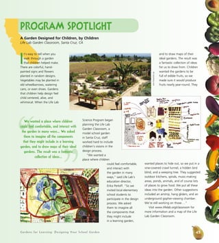 Gardens for Learning: Designing Your School Garden
Program Spotlight
I
t’s easy to tell when you
walk through a garden
that children helped make.
There are colorful, hand-
painted signs and flowers
planted in random designs.
Vegetables may be planted in
old wheelbarrows, watering
cans, or even shoes. Gardens
that children help design feel
child centered, alive, and
whimsical. When the Life Lab
Science Program began
planning the Life Lab
Garden Classroom, a
model school garden
in Santa Cruz, staff
worked hard to include
children’s visions in the
design process.
“We wanted a
place where children
could feel comfortable,
and interact with
the garden in many
ways,” said Life Lab’s
education director,
Erika Perloff. “So we
invited local elementary
school students to
participate in the design
process. We asked
them to imagine all
the components that
they might include
in a learning garden,
and to draw maps of their
ideal gardens. The result was
a fantastic collection of ideas
for us to draw from. Children
wanted the gardens to be
full of edible fruits, so we
made sure it would produce
fruits nearly year-round. They
wanted places to hide out, so we put in a
vine-covered crawl tunnel, a hidden bird
blind, and a weeping tree. They suggested
outdoor kitchens, spirals, music-making
areas, ponds, animals, and of course lots
of places to grow food. We put all these
ideas into the garden. Other suggestions
included an airstrip, hang gliders, and an
underground gopher-viewing chamber.
We’re still working on those.…”
Visit www.lifelab.org/classroom for
more information and a map of the Life
Lab Garden Classroom.
A Garden Designed for Children, by Children
Life Lab Garden Classroom, Santa Cruz, CA
JohnFisher/LifeLab“
”
We wanted a place where children
could feel comfortable, and interact with
the garden in many ways... We asked
them to imagine all the components
that they might include in a learning
garden, and to draw maps of their ideal
gardens. The result was a fantastic
collection of ideas...
45
 