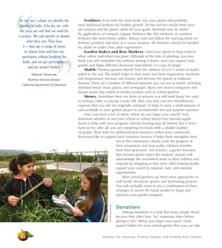 Gardens for Learning: Finding Supplies and Funding Your Garden
Fertilizer. Even with the most fertile soil, your plants will probably
need additional fertilizer for healthy growth. Let the soil test results from your
site analysis and the plants’ needs be your guide. Nutrients may be added
by applications of compost, organic fertilizers like fish emulsion, or synthetic
fertilizers like slow-release pellets. Always read and follow the warning labels on
fertilizer products and store in a secure location. All fertilizers should be handled
by adults or under close adult supervision.
Garden Stakes and Row Markers. Label your plants to keep track of
what, where, and when you plant. Although at the time of planting, you may
think you will remember this without writing it down, once you expand your
garden and begin different classroom experiments, it is easy to forget.
Mulch. Outdoor gardens benefit from the addition of 2 to 3 inches of mulch
added to the soil. The mulch helps to slow water loss from evaporation, moderate
soil temperatures, decrease soil erosion, and decrease the spread of soilborne
diseases. There are a number of different materials you can use as mulch, including
shredded wood, straw, plastic, and newspaper. Many tree service companies will
donate wood chip mulch to worthy projects such as school gardens.
Money. Sometimes there are items or services you will need funds for, such
as renting a tiller or paying a water bill. Also, you may run into miscellaneous
expenses that you did not originally anticipate. It helps to have a small amount of
cash available to your garden project to accommodate fees and surprise expenses.
Once you have a list of needs, where do you begin your search? First,
determine whether or not your school or school district has internal supply
funds to help with your program. Internal funding may be limited, but it never
hurts to try; after all, you are competing for funds with a smaller number
of people. Next, look for additional local resources within your community.
Businesses like to support local initiatives because it helps them strengthen their
ties to the community, closely track the progress of
their investment, and reap public relations benefits
from their generosity. For instance, a garden business
that donates plants hopes the students’ parents will
acknowledge the investment made in their children and
respond by shopping at that store. After looking locally,
expand your search to regional, state, and national
opportunities.
Most school gardens use three main approaches to
seek funds: donations, grants, and fundraising projects.
You will probably want to use a combination of these
strategies to secure the funds needed to begin and
maintain your garden program.
Donations
Seeking donations is a task that many people dread
because they often hear “no” numerous times before
getting a “yes.” Before you begin your quest, create
project folders for your school garden that you can take
50
“
”
At my son’s school, we identify the
number of bolts, 2-by-4s, etc. with
the price per unit that we need for
a project. We ask parents to donate
what they can. They love
it – they get a range of prices
to choose from and thus can
participate without breaking the
bank, and we get participation
and our project funded.
Deborah Tamannaie
Nutrition Services Division
California Department of Education
AliciaDickerson/LifeLab
 
