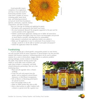 Gardens for Learning: Finding Supplies and Funding Your Garden
Grants generally require
completion of an application,
and may or may not result in
funds being awarded. Grants
come from a number of sources,
including public funds (local,
state, and federal government)
and private funds from foundations
(general, community, corporate, family),
corporations, and other resources.
Here are a few tips for finding and applying for grants:
• Find grants with requirements that match your needs.
• Do your homework. Research the programs supported in the past and the
current priorities of the organization.
• Submit a professional application, making sure to follow all instructions,
answer questions thoroughly, keep text concise and meaningful, and provide
as much detail as possible, including plans for sustainability.
• Ask someone to proofread your application before you submit it.
• Make sure the application is easy to understand. If you handed it to a
stranger, would he or she be able to translate your goals and purpose?
• Submit the application before the deadline.
Fundraising
If you’ve already got a school garden, using garden projects to raise money
not only provides funds for future expansion or special projects, but also provides
students with business experience. Fundraising projects can be used to prepare
students for a career in horticulture, engage students in authentic problem-
solving challenges, involve students in educating
the public, help students develop positive job-
related or social skills, teach economics and
math, help revitalize a community, and build
school/community partnerships. Here are a few
fundraising ideas:
• Plant and sell vegetable, herb, or flower
seedlings.
• Create and sell craft projects from the
garden, such as potpourri, pressed flower
stationery, or dried flower arrangements.
• Sell cut flowers or blooming potted plants
for special occasions.
• Save and package seeds to sell.
• Make an edible product like salsa or jelly.
• Host a silent auction or raffle. Combine with
a dinner or special event like a garden tour.
53
JimMorris/CaliforniaFarmBureauFederation
AliciaDickerson/LifeLab
 