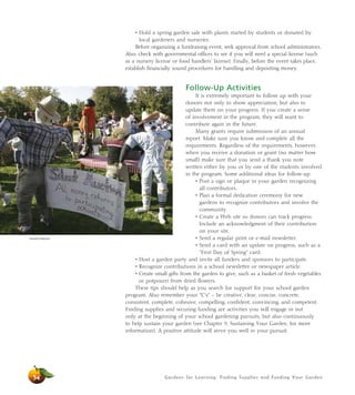 Gardens for Learning: Finding Supplies and Funding Your Garden
• Hold a spring garden sale with plants started by students or donated by
local gardeners and nurseries.
Before organizing a fundraising event, seek approval from school administrators.
Also, check with governmental offices to see if you will need a special license (such
as a nursery license or food handlers’ license). Finally, before the event takes place,
establish financially sound procedures for handling and depositing money.
Follow-Up Activities
It is extremely important to follow up with your
donors not only to show appreciation, but also to
update them on your progress. If you create a sense
of involvement in the program, they will want to
contribute again in the future.
Many grants require submission of an annual
report. Make sure you know and complete all the
requirements. Regardless of the requirements, however,
when you receive a donation or grant (no matter how
small) make sure that you send a thank you note
written either by you or by one of the students involved
in the program. Some additional ideas for follow-up:
• Post a sign or plaque in your garden recognizing
all contributors.
• Plan a formal dedication ceremony for new
gardens to recognize contributors and involve the
community.
• Create a Web site so donors can track progress.
Include an acknowledgment of their contribution
on your site.
• Send a regular print or e-mail newsletter.
• Send a card with an update on progress, such as a
“First Day of Spring” card.
• Host a garden party and invite all funders and sponsors to participate.
• Recognize contributions in a school newsletter or newspaper article.
• Create small gifts from the garden to give, such as a basket of fresh vegetables
or potpourri from dried flowers.
These tips should help as you search for support for your school garden
program. Also remember your “C’s” – be creative, clear, concise, concrete,
consistent, complete, cohesive, compelling, confident, convincing, and competent.
Finding supplies and securing funding are activities you will engage in not
only at the beginning of your school gardening pursuits, but also continuously
to help sustain your garden (see Chapter 9, Sustaining Your Garden, for more
information). A positive attitude will serve you well in your pursuit.
54
Dorothy Peterson
 