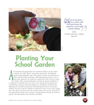 Gardens for Learning: Planting Your School Garden 55
Planting Your
School Garden
A
fter planning and preparation, the excitement builds to the day when
everyone can really “dig in” and get their hands dirty. Watching the
garden design magically come to life sparks curiosity and amazement in
both youth and adult participants. Although planting involves a lot of
hard work, gardeners are usually too captivated by the activity to notice.
This chapter offers some planting basics and tips for garden installation. It
is important to remember that your focus is on creating an educational tool,
and planting is just part of the learning process. Planting Day should be the
beginning of a wonderful exploration. Base planting decisions on researched
methods, but leave room for students to experiment. Some of your team’s design
ideas may thrive and others may fail; just keep trying until you are successful. If
you approach the garden with a positive and adventurous attitude, the students,
parents, and other garden team members will follow.
“ ”
When I get into the garden, I
feel like I am in another world.
I feel special because [the
garden] has a part of me.
I planted something.
Student
Dr. Martin Luther King, Jr. Academy
Salinas, CA
DebbieDelatour
WesternGrowersFoundation
 