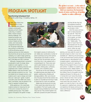 Gardens for Learning: Planting Your School GardenGardens for Learning: Planting Your School Garden 61
Program Spotlight
I
n 2003, when Alisal Union
School District’s 5 a Day
nutrition education program
initiated a school garden
laboratory at the Dr. Martin
Luther King, Jr. Academy
(MLK), it faced numerous
planting challenges. The
quarter-acre location had
previously been the site of
a drive-in theater and flea
market, and it had severely
compacted and heavy clay
soil. The group’s original plan
was to bring in a small tractor
to till the soil during a ground-
breaking ceremony, but after evaluation,
they found the soil was too dry and hard for
cultivating. So in order to begin gardening,
they constructed 18 hexagonal raised beds,
each 2 feet deep and 6 feet in diameter.
Although a hexagonal bed is somewhat
complicated to build, the design allows
students to work together in a more
circular fashion, facilitating interaction and
cooperative work. Garden Coordinator
Debbie Delatour notes that the beds “have
been extremely successful at our site.” They
are divided into six triangular sections, and
students work in pairs to design and install
their own “plant part” garden. Students
must plant crops with edible roots, leaves,
stems, and flowers. Peas are planted in the
center to represent fruit/seed crops.
While gardening in the raised beds,
students worked on improving the rest
of the soil to increase the amount of
available growing space. They added
gypsum throughout the garden to begin
the longterm process of softening the
soil. Debbie also coordinated a number of
parent workshops during which parents
used pickaxes and shovels to remove
heavy soil from the perimeter area and
inner fence line; it was replaced with a
compost/topsoil mix. These areas were
used to plant borders of annuals and
perennials, climbing peas, sunflowers,
tomatoes, and a strawberry patch.
The soil was not the only challenge.
An adjoining grassy area sloped into the
garden, creating serious flooding and
drainage problems. After some trial and
error, the group found the best solution was
to plant on mounded soil and bring in loads
of wood chips for mulch and walkways.
Debbie says that during the first year,
“I think wood chips solved almost all of
our problems! The fourth graders really
enjoyed moving wheelbarrows full of wood
chips and soil. They worked together very
well with a purpose and great enthusiasm,
and they felt like they had
accomplished something.
Wood chip moving brought
out the best in them.”
All of the sweat and time
spent on bed preparation
has paid off. “Now that
we are in the third year
of our garden, we rarely
feel challenged by our
soil,” Debbie adds. “The
layers of wood chips have
decomposed over the years
and seem to have lots of
worms. When we need
to reclaim more land for
planting, we move aside the wood chips
and add compost to what is now more
workable soil.” Watching and participating
in the soil transformation process provided
valuable lessons on decomposition and
increased students’ understanding of the
importance of good soil in agriculture,
fitting into the program’s focus on science
and nutrition. In addition to academic and
horticultural success, Debbie explains, “the
most touching element of this project is
the children’s love for the garden and their
ongoing enthusiasm for taking care of
it. During their lunch recess they literally
arrive in droves (at times I have counted
60 kids) to water, cultivate, weed, and
move wood chips and compost. The
garden is an oasis for them in the midst
of a gang-torn neighborhood, where they
can experience the beauty and bounty of
nature and the joy of working together to
make a difference.”
Transforming Schoolyard Soil
Dr. Martin Luther King, Jr. Academy, Salinas, CA “ ”
The garden is an oasis ... in the midst of
a gang-torn neighborhood, where [these
kids] can experience the beautyand
bounty of nature and the joy of working
together to make a difference.
ThomasHeinser
 