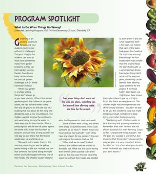 Gardens for Learning: Maintaining Your School Garden
what had happened to their hard work!
“Some of them were crying, and others
were angry or dumbfounded. ‘How could
someone be so mean?!’ ‘Didn’t they know
how hard we had worked?’ ‘Didn’t they
have any respect for our garden?’ You can
just imagine the sadness that we felt.
“‘What shall we do now?’ I asked.
Some of the children said we should rip
the stalks out. What was the use in leaving
them there? Others wanted to let them
grow so that we could find out what they
would do without their heads. We decided
to leave them in and see
what happened. After
a few days, we noticed
that each of the stalks
had grown four heads at
the top! How amazing!
Even though the four
heads were much smaller
than the original head,
the plant had taught us
a very important lesson.
Even when things don’t
work out the way one
plans, something can be
learned from allowing
space and time for the
project. If the head
hadn’t been taken, we
might never have known
that a plant doesn’t give up – it fights
for its life. Plants are very tenacious. The
children might not have experienced one
of life’s many wonders. I wouldn’t be able
to tell you this wonderful story that might
bring you enough confidence to keep
trying, even when things go wrong.
“Gardening with children needs to
be a learning and growing experience.
Remember that even farmers are not
always successful at their farming. Crops
do fail. Unexpected things happen. Yet
life goes on. Success is wonderful, but
knowing that things don’t always go the
way we plan is a very important lesson
for all of us. It is often what you do with
what life hands you that teaches you
your best lessons.”
Program Spotlight
G
ardening is an
exciting adventure
for you and your
students, but it is not
without its challenges.
The good thing is that
students can learn as
much (and sometimes
more) from garden
problems as they can
from garden success.
Garden Coordinator
Mary Landau shares
her story of garden
challenges at R.D. White
Elementary School:
“When you garden
in a school setting,
things don’t always go
as you have planned. When I first started
gardening with the children at my grade
school, we had to hand-water a very
thin strip of ground on the east side of a
building that was about 60 feet long. We
decided to plant a row of sunflowers. The
children wanted to grow the sunflowers,
and were happy to carry the water to
them every day for two months. What a
pretty sight to see the row of plants against
the white wall. It was time for them to
blossom, and we were all very excited! The
next day we just knew that the flowers
would open up and smile at us.
“We went out to water them in the
morning, expecting to see the yellow
petals smiling at the sun. Instead, we saw
that someone had come along the night
before and had chopped off every one of
their heads. The children couldn’t believe
What to Do When Things Go Wrong?
Extended Learning Program, R.D. White Elementary School, Glendale, CA
”“Even when things don’t work out
the way one plans, something can
be learned from allowing space
and time for the project.
WesternGrowersFoundation
73
 