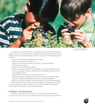 Gardens for Learning: Introduction to School Gardens 7
In addition to anecdotal evidence, a growing body of research-based literature
supports the use of youth gardens as a beneficial teaching tool. Research has found
that participation in youth gardening programs can have the following impacts on
students:
• Improve self-esteem and attitudes toward school1
• Improve social skills and behavior2
• Improve environmental attitudes, especially in younger students3
• Increase group cohesion4
• Improve interpersonal relationships5, 6
• Increase interest in eating fruits and vegetables and improve attitude toward
fruits and vegetables7; improve attitude toward vegetables and toward fruit
and vegetable snacks8
• Significantly increase science achievement scores9, 10
• Increase self-esteem, help develop a sense of ownership and responsibility,
help foster family relationships and increase parental involvement11
• Improve life skills, including working with groups and self-understanding12
When investigating the benefits of school gardens, it is helpful to divide them
into four categories: academic achievement, a healthy lifestyle, environmental
stewardship, and community and social development.
Academic Achievement
Academic achievement is the primary focus of educators throughout the
country. Their aim is to ensure that students perform at satisfactory levels defined
University of California Agriculture 
Natural Resources Communication Services
 
