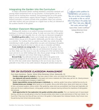 Gardens for Learning: Sustaining Your Garden
Integrating the Garden into the Curriculum
In today’s educational climate, teaching mandatory curriculum standards and
passing related standardized tests are top priorities. A school garden can be a
natural tool for teaching these standards, and promoting that use of the garden
helps to secure administrative support. Review Chapter 3, Linking Gardens to
School Curriculum, to remind yourself of the possibilities. Share your activities
with other teachers and your principal on a regular basis so they are informed of
the academic benefits of the garden.
Outdoor Classroom Management
Working with students in an outdoor learning environment is different from
teaching in a traditional classroom setting. To make sure your time in the garden
is both productive and enjoyable, here are a few tips on classroom management:
Establish garden rules. Create a set of simple rules and share them with
students before you go out to the garden. Additionally, post the rules in the garden
as a reminder. Try to phrase them in a positive way. Rules may include items like
remembering to walk on paths, asking before you pick, and remaining in the garden
area during class. Keep the list short so rules are easy to remember and follow.
Train students on using tools. Before going out to the garden, show
students all the different tools they may use and demonstrate the proper way to
use them. Make sure they know to carry the working end of the tool below their
waist and not to run while holding tools. Also discuss proper storage of the tools
and why it is important not to leave them lying in pathways.
Recruit help. You will need at least one other adult in the garden to be
prepared for emergencies (if one child needs special attention, you cannot leave
the rest of the class outside alone). Depending on the size of your class, it may be
preferable to have three or four adult volunteers. Keeping the activities hands-on is
79
Tips on outdoor classroom management
From Karen Nordstrom, Teacher, Mintie White Elementary School, Watsonville, CA
Provide a shady space for students so they have a place to listen, write, and retreat from full-sun days.
Use clipboards with pencils attached so that papers and science notebooks don’t blow away, get lost, etc. (Having someone
in charge of the portable pencil sharpener is helpful too!)
Rotate responsibilities among small groups or individuals, e.g., watering, garden hose pickup, toolshed key security, etc.
Preview/review your strategy. Before going out to the garden, discuss what will be done, review which teams are in charge
of what, and preview academic science content. After gardening, review what was accomplished, how things went logistically, and
what were the ties to additional lessons. Linking garden activities to classroom learning reinforces the importance of taking garden
time seriously.
Build opportunities for free exploration into garden activities where possible. This is an important part of inquiry-based
learning, and kids are naturally going to stray from focused activities when drawn to some phenomenon of their own interest. I’ve
found that if they know that they will have a set time in the garden to freely explore their individual interests, they’ll remain more
focused during more formal instructional activities.
Monrovia
“ ”
I generate garden guidelines by
asking children such questions as,
‘How can we learn science together
in the garden so that we, and all
other living things in the garden, feel
safe?’ Then I take notes, type up
their words, and post them.
Caprice Potter, Garden Coordinator
Gateway Elementary School
Ridgecrest, CA
 
