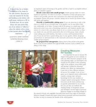 Gardens for Learning: Sustaining Your Garden
an important aspect of learning in the garden, and this is hard to accomplish without
plenty of volunteer support.
Divide your class into small groups. Smaller groups allow for more
hands-on experience. It is best if you have a volunteer to lead each group, but
if that is not possible, provide clear instructions for what each group should
accomplish. Choose the groups carefully, taking care to match up students who
will work well together.
Provide a comfortable sitting area. If you are planning to talk to the
class as a whole for an extended time in the garden, use an area where they
can comfortably sit to listen. Trying to talk to the group in a small space with
obstructed views turns into a frustrating experience, and students quickly lose
interest. It is best if this area allows them to sit in a circle or semicircle so they
can clearly see you and feel connected to the rest of the group. Some schools
create sitting areas with benches, hay bales, or even a well-maintained lawn
area. If you do not have a good sitting area in your garden, deliver all group
presentations or demonstrations in the classroom and reserve the garden for the
smaller group activities.
Be prepared for emergencies. Always have a first aid kit in the garden.
Know if any of your students have special health concerns, such as asthma or an
allergy to bee stings.
Creating Measures
for Success
It is important for you to measure the
impact of the garden on your students, as
with any other education program. In the
early planning stages, you developed a list
of goals for the garden. In the sustaining
stages of the program, review these goals
and develop a method to determine
whether your efforts are meeting them.
Create two or three different measures
of success. For example, if one of your
goals was to improve science achievement,
consider creating a pre- and post-
knowledge test for your students or
compare student science grades. Written
test scores are the most common way
to quantify achievement in our society,
but you can also use methods like
tracking change in disciplinary actions
and attendance records (signs of personal
behavior change) or recording changes in
the amount of fruits and vegetables discarded from lunch trays (signs of nutritional
behavior change). Consult with expert school district personnel and local researchers
for ideas on ways to measure the benefits of the school garden.
80
Western Growers Foundation
“
”
A typical class for us includes
assembling on the stumps by
the solar fountain, discussing our
scope and sequence for the day,
and breaking up into stations with
small groups rotating on a 10- to
15-minute basis. As we cannot
always rely upon parent help,
one of our stations is “reflective,”
where the students write or draw
in their journals about their garden
experiences.
Laurie Fannin, Garden Coordinator
Carmel River Elementary School
Carmel, CA
 