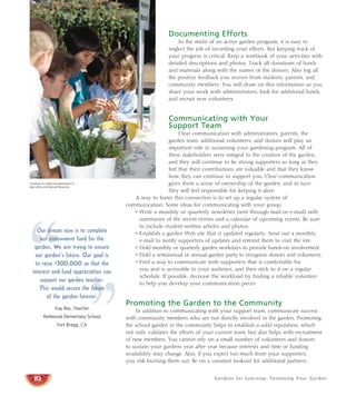 Gardens for Learning: Sustaining Your Garden
Documenting Efforts
In the midst of an active garden program, it is easy to
neglect the job of recording your efforts. But keeping track of
your progress is critical. Keep a notebook of your activities with
detailed descriptions and photos. Track all donations of funds
and materials along with the names of the donors. Also log all
the positive feedback you receive from students, parents, and
community members. You will draw on this information as you
share your work with administrators, look for additional funds,
and recruit new volunteers.
Communicating with Your
Support Team
Clear communication with administrators, parents, the
garden team, additional volunteers, and donors will play an
important role in sustaining your gardening program. All of
these stakeholders were integral to the creation of the garden,
and they will continue to be strong supporters as long as they
feel that their contributions are valuable and that they know
how they can continue to support you. Clear communication
gives them a sense of ownership of the garden, and in turn
they will feel responsible for keeping it alive.
A way to foster this connection is to set up a regular system of
communication. Some ideas for communicating with your group:
• Write a monthly or quarterly newsletter (sent through mail or e-mail) with
summaries of the recent events and a calendar of upcoming events. Be sure
to include student-written articles and photos.
• Establish a garden Web site that is updated regularly. Send out a monthly
e-mail to notify supporters of updates and remind them to visit the site.
• Hold monthly or quarterly garden workdays to provide hands-on involvement.
• Hold a semiannual or annual garden party to recognize donors and volunteers.
• Find a way to communicate with supporters that is comfortable for
you and is accessible to your audience, and then stick to it on a regular
schedule. If possible, decrease the workload by finding a reliable volunteer
to help you develop your communication pieces.
Promoting the Garden to the Community
In addition to communicating with your support team, communicate success
with community members who are not directly involved in the garden. Promoting
the school garden in the community helps to establish a solid reputation, which
not only validates the efforts of your current team, but also helps with recruitment
of new members. You cannot rely on a small number of volunteers and donors
to sustain your gardens year after year because interests and time or funding
availability may change. Also, if you expect too much from your supporters,
you risk burning them out. Be on a constant lookout for additional partners.
82
“
”
Our dream now is to complete
our endowment fund for the
garden. We are trying to ensure
our garden’s future. Our goal is
to raise $300,000 so that the
interest and fund appreciation can
support our garden teacher.
This would secure the future
of the garden forever.
Kay Rex, Teacher
Redwood Elementary School
Fort Bragg, CA
University of California Department of
Agriculture and Natural Resources
 