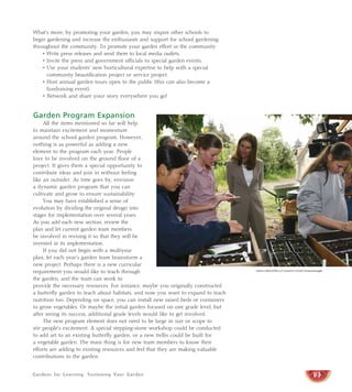 Gardens for Learning: Sustaining Your Garden
What’s more, by promoting your garden, you may inspire other schools to
begin gardening and increase the enthusiasm and support for school gardening
throughout the community. To promote your garden effort in the community:
• Write press releases and send them to local media outlets.
• Invite the press and government officials to special garden events.
• Use your students’ new horticultural expertise to help with a special
community beautification project or service project.
• Host annual garden tours open to the public (this can also become a
fundraising event).
• Network and share your story everywhere you go!
Garden Program Expansion
All the items mentioned so far will help
to maintain excitement and momentum
around the school garden program. However,
nothing is as powerful as adding a new
element to the program each year. People
love to be involved on the ground floor of a
project. It gives them a special opportunity to
contribute ideas and join in without feeling
like an outsider. As time goes by, envision
a dynamic garden program that you can
cultivate and grow to ensure sustainability.
You may have established a sense of
evolution by dividing the original design into
stages for implementation over several years.
As you add each new section, review the
plan and let current garden team members
be involved in revising it so that they will be
invested in its implementation.
If you did not begin with a multiyear
plan, let each year’s garden team brainstorm a
new project. Perhaps there is a new curricular
requirement you would like to teach through
the garden, and the team can work to
provide the necessary resources. For instance, maybe you originally constructed
a butterfly garden to teach about habitats, and now you want to expand to teach
nutrition too. Depending on space, you can install new raised beds or containers
to grow vegetables. Or maybe the initial garden focused on one grade level, but
after seeing its success, additional grade levels would like to get involved.
The new program element does not need to be large in size or scope to
stir people’s excitement. A special stepping-stone workshop could be conducted
to add art to an existing butterfly garden, or a new trellis could be built for
a vegetable garden. The main thing is for new team members to know their
efforts are adding to existing resources and feel that they are making valuable
contributions to the garden.
83
Steven Hellon/Office of Governor Arnold Schwarzenegger
 