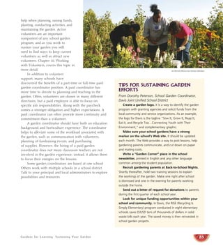 Gardens for Learning: Sustaining Your Garden
help when planning, raising funds,
planting, conducting activities, and
maintaining the garden. Active
volunteers are an important
component of any school garden
program, and as you work to
sustain your garden you will
need to find ways to keep current
volunteers as well as attract new
volunteers. Chapter 10, Working
with Volunteers, covers this topic in
more detail.
In addition to volunteer
support, many schools have
discovered the benefits of a part-time or full-time paid
garden coordinator position. A paid coordinator has
more time to devote to planning and teaching in the
garden. Often, volunteers are drawn in many different
directions, but a paid employee is able to focus on
specific job responsibilities. Along with the paycheck
comes a stronger obligation and higher expectations. A
paid coordinator can often provide more continuity and
commitment than a volunteer.
A garden coordinator should have both an education
background and horticulture experience. The coordinator
helps to alleviate some of the workload associated with
the garden, such as communication with volunteers,
planning of fundraising events, and purchasing
of supplies. However, the hiring of a paid garden
coordinator does not mean classroom teachers are not
involved in the garden experience; instead, it allows them
to focus their energies on the lessons.
Some garden coordinators are based at one school.
Others work with multiple schools in a school district.
Talk to your principal and local administrators to explore
possibilities and resources.
85
TIPS FOR Sustaining Garden
Efforts
From Dorothy Peterson, School Garden Coordinator,
Davis Joint Unified School District
Create a garden logo. It is a way to identify the garden
program with granting agencies and solicit funds from the
local community and service organizations. As an example,
the logo for Davis is the tagline “Sow It, Grow It, Reap It,
Eat It, and Recycle Too…Connecting Youth with Their
Environment,” and complementary graphic.
Make sure your school gardens have a strong
marker on the school’s Web site. It should be updated
each month. The Web provides a way to post lessons, help
gardening parents communicate, and cut down on paper
and mailing costs.
Write a “Garden Corner” piece in the school
newsletter, printed in English and any other language
common among the student population.
Recruit gardening parents at Back-to-School Nights.
Shortly thereafter, hold two training sessions to explain
the workings of the garden. Make one right after school
is dismissed and one in the evening for parents working
outside the home.
Send out a letter of request for donations to parents
during the first quarter of each school year.
Look for unique funding opportunities within your
school and community. In Davis, the RISE (Recycling Is
Simply Elementary) program conducted in eight elementary
schools saves DJUSD tens of thousands of dollars in solid
waste bills each year. The saved money is then reinvested in
school garden projects.
Jim Morris/California Farm Bureau Federation
 