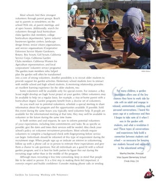 Gardens for Learning: Working with Volunteers
Most schools find their strongest
volunteers through parent groups. Reach
out to parents in newsletters, on the
school Web site, at parent meetings, and
at open houses. Additionally, search for
volunteers through local horticulture
clubs (garden club members, college
horticulture departments), “green industry”
businesses (garden centers, landscape
design firms), senior citizen organizations,
and service organizations (Cooperative
Extension Service Master Gardeners,
Rotary, Boy Scouts, Girl Scouts, California
Service Corps, California Garden
Clubs members, California Women for
Agriculture representatives, and local
corporations’ volunteer service programs).
The garden team members who helped
plan the garden will often be transformed
into a core of strong volunteers. Another possibility is to recruit older students to
provide support for garden activities. Elementary school students love to interact
with middle school and high school students. A mentoring relationship provides
an excellent learning experience for the older students, too.
Some volunteers will be available only for special events. For instance, a Boy
Scout might develop an Eagle Scout project at your garden. Other volunteers may
be available to help on a regular basis, for example, a stay-at-home parent with a
horticulture degree. Garden programs benefit from a diverse set of volunteers.
As you reach out to potential volunteers, schedule a special meeting to share
information about the program and the opportunities available. If possible, hold
this event during the same hours you typically need volunteer help. If people are
available for the informational meeting at that time, they may well be available to
volunteer in the future during the same time frame.
In both written and oral requests, be sure to inform potential volunteers
of your expectations, including time commitments and tasks. Be as specific as
possible; give the dates and times their services will be needed. Also check your
school’s policy on volunteer recruitment procedures. Most schools require
volunteers to complete a background check with fingerprinting before service
can begin. Individuals should be informed of this type of requirement during the
recruitment stage. When people sign up or indicate an interest in volunteering,
follow up with a phone call or in person to reiterate these expectations and give
them a chance to ask questions. Not all individuals are a good fit with a school
garden program, and it is best for both parties to figure this out during the
recruiting stage rather than in the middle of the program.
Although mass recruiting is less time consuming, keep in mind that people
like to be asked in person. It is a first step in making them feel important; it
conveys respect and builds confidence. Consider making phone calls or sending
87
Debbie Delatour
“
”
For many children, a garden
experience offers one of the few
chances they have to work side by
side with an adult and engage in
relaxed, unintentional, rambling, and
personal conversations. I heard this
years ago at a conference and then
I began to take note of it when I
was in the garden with
students, and what a revelation it
was! These types of conversations
and experiences help build a
connection between students and
school – so necessary for keeping
our students focused and successful
in the educational setting.
Martha Deichler, Principal
Vista Square Elementary School
Chula Vista, CA
 