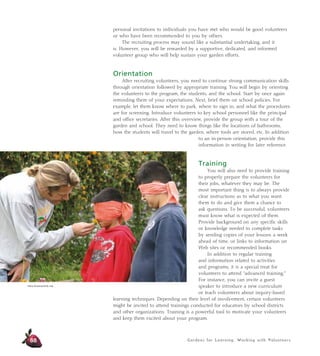 Gardens for Learning: Working with Volunteers
personal invitations to individuals you have met who would be good volunteers
or who have been recommended to you by others.
The recruiting process may sound like a substantial undertaking, and it
is. However, you will be rewarded by a supportive, dedicated, and informed
volunteer group who will help sustain your garden efforts.
Orientation
After recruiting volunteers, you need to continue strong communication skills
through orientation followed by appropriate training. You will begin by orienting
the volunteers to the program, the students, and the school. Start by once again
reminding them of your expectations. Next, brief them on school policies. For
example, let them know where to park, where to sign in, and what the procedures
are for screening. Introduce volunteers to key school personnel like the principal
and office secretaries. After this overview, provide the group with a tour of the
garden and school. They need to know things like the locations of bathrooms,
how the students will travel to the garden, where tools are stored, etc. In addition
to an in-person orientation, provide this
information in writing for later reference.
Training
You will also need to provide training
to properly prepare the volunteers for
their jobs, whatever they may be. The
most important thing is to always provide
clear instructions as to what you want
them to do and give them a chance to
ask questions. To be successful, volunteers
must know what is expected of them.
Provide background on any specific skills
or knowledge needed to complete tasks
by sending copies of your lessons a week
ahead of time, or links to information on
Web sites or recommended books.
In addition to regular training
and information related to activities
and programs, it is a special treat for
volunteers to attend “advanced training.”
For instance, you can invite a guest
speaker to introduce a new curriculum
or teach volunteers about inquiry-based
learning techniques. Depending on their level of involvement, certain volunteers
might be invited to attend trainings conducted for educators by school districts
and other organizations. Training is a powerful tool to motivate your volunteers
and keep them excited about your program.
88
Alicia Dickerson/Life Lab
 