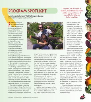 Gardens for Learning: Working with Volunteers 89
array of partners, each serving a particular
niche within the community. Marin Food
Systems Project Coordinator Leah Smith
cites many benefits in working with a
large number of partners, including the
fact that “each partner was only asked
for one specific kind of donation, making
it much easier to secure donations from
local organizations.” Another benefit was
that the collaborations turned into “very
good advertising for our project and, more
importantly, for the Bayside Elementary
School community. By soliciting
partnerships throughout the community,
we were able to build on the school’s
growing reputation and demonstrate
the innovative range of projects being
implemented.”
In addition to community partnerships,
the volunteers’ leadership was “fundamental
to the completion of the project,” Leah
says, noting that the turtle habitat “most
likely would not have been
completed without their
initiation and commitment to
the project. They provided the
original motivation to begin the
project, garnered support for the
project at the school, gathered
all of the resources, wrote the
grant, created and taught the
appropriate curriculum, and
supervised the assembly of the
fountain and pond habitat with
the help of the students.”
Through each step of the
process, the volunteers taught
students important educational
concepts, including the basics
of solar energy, recycling,
habitat restoration, and light construction
skills through hands-on activities. “Solar
education is a science standard for sixth
graders, so the project directly addressed
state curriculum standards. Without the
solar panel, the sixth grade class at Bayside
would have learned about passive solar
elements and design, but would not have
been able to study the direct harvesting
of the sun’s rays for the production of
electricity.” After the habitat was installed,
it became clear that “although the final,
completed project will be a monument to
the garden, the process was certainly just
as important as the final product – if not
more so,” Leah says.
This project illustrates how the garden,
with the support of volunteers, fostered
teamwork, creative problem solving, and
a sense of responsibility for taking care of
other living things.
Program Spotlight
Americorps Volunteers Vital to Program Success
Bayside Elementary School, Sausalito, CA
F
or the past two years,
the Marin Food Systems
Project (a project of the
Environmental Education
Council of Marin) has
partnered with Americorps
volunteers working at the
Marin Conservation Corps
to run a gardening and
nutrition education program
at Bayside Elementary
School in Sausalito. This
collaborative program takes
an integrated approach
to reconnecting students
with the environment and
promoting healthy foods
in schools. Americorps is a
federally funded program for Americans
of all ages and backgrounds providing full-
and part-time opportunities for individuals
to serve in communities across the country.
One particularly innovative project
facilitated by the Americorps volunteers
was the design and installation of a turtle
habitat, including a solar-powered water
fountain connected to a small, bathtub-
sized pond. The project was inspired by a
teacher’s desire to free her three box turtles
from the confines of a small terrarium
inside her sixth grade classroom. After
Americorps volunteers, the teacher, and
the class developed a vision for the project,
they began planning the turtle habitat.
The students took part in the initial
brainstorming and design. The volunteers
then searched for donations and support
to make the plan a reality. The project
evolved into a collaboration among a vast
EnvironmentalEducationCouncilofMarin
The garden, with the support of
volunteers, fostered teamwork, creative
problem solving, and a sense of
responsibility for taking care
of other living things.
 