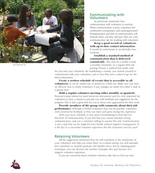 Gardens for Learning: Working with Volunteers
Communicating with
Volunteers
As previously mentioned, clear
communication with volunteers is essential.
When communication is poor, volunteers feel
uninformed, unimportant, and underappreciated.
Disorganization and lack of communication will
frustrate them, and they will quit. Here are a few
communication tips for working with volunteers:
Keep a good record of volunteers
with up-to-date contact information.
It would be unfortunate to accidentally miss
someone.
Establish a standard method of
communication that is delivered
consistently. This may be a weekly e-mail,
a monthly newsletter, or a regular Web site
posting. Choose a method that works well
for you and your volunteers. By establishing a routine, you remind yourself to
communicate with your volunteers, and in turn they have a place to go for the
latest information.
Create a written schedule of events that is accessible to all
volunteers. It can be mailed out or posted on a Web site. Make sure you have
an effective way to notify volunteers if any changes are made (via either e-mail or
a phone tree).
Hold a regular volunteer meeting either monthly or quarterly.
Personal contact allows for more interactive discussions, and it is very important for
volunteers to have a chance to provide you with feedback and suggestions for the
program. This is also a great time for you to show your appreciation for their work.
Provide members of the group with comments about their job
performance. Although a formal evaluation may not be possible, volunteers
need constructive feedback so they can learn and grow during this experience.
With your busy schedule, it may seem overwhelming to find time for
this level of communication. If you feel that you cannot maintain strong
communication, seek out a volunteer willing to assume this role. Communication
is not a task that can be neglected even briefly without negative consequences. It
is the key to a successful volunteer experience (for the volunteers and for you)!
Retaining Volunteers
All the suggestions mentioned thus far will contribute to the satisfaction of
your volunteers and help you retain them. In a school setting, you will naturally
lose volunteers as students graduate and families move, but by adopting good
techniques, you can decrease the number of people who quit because of a
negative volunteer experience.
If you are concerned about volunteer retention, take time to find out why
90
Alicia Dickerson/Life Lab
 
