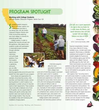 Gardens for Learning: Working with Volunteers 91
Internship programs
allow for more
specialized involvement.
Most colleges have
some sort of internship program associated
with their career center or academic
departments; student interns participate in
directed work experiences in their field in
exchange for course credit. Interns arrive
with a bit more background knowledge
and usually are willing to take on
independent projects with guidance from
you. Examples of intern projects completed
in the Life Lab gardens include construction
of a wheelchair bed, creation of worm bins
with interpretive signs, and creation and
teaching of specific lessons in the garden.
College students often participate in
volunteer and internship positions without
financial compensation; however,
if you have a little bit of money
available to you, consider work-study
programs. Work-study is a federally
subsidized work program for college
students eligible for financial aid.
The employing agency pays half the
salary and the college’s financial
aid office pays the other half. John
Fisher recommends using work-study
positions to help with tasks that may or may
not enhance the student’s career aspirations
but are still needed for your garden, such as
regular maintenance.
John explains that “recruiting interns
and work-study students is usually as simple
as creating an internship/job description
and sending it to the appropriate office,”
but cautions that “both interns and
work-study positions require a substantial
amount of supervision and guidance.” He
suggests using these resources only if your
garden has the staffing to do so. Even
though collaborating with higher education
institutions comes with additional
administrative duties, this arrangement
can be a win-win situation for the college
students and the garden program.
Program Spotlight
Working with College Students
Life Lab Garden Classroom Program, Santa Cruz, CA
S
uccessful garden programs
rely on volunteer support, but
finding good volunteers is
not always easy. Life Lab Garden
Classroom Program Director John
Fisher recommends exploring
your local college or university for
potential garden help.
College students, in order to
diversify their resumes and gain real-
life experience, often balance their
academic studies with participation
in meaningful projects accessed
through volunteer
experiences,
internships,
and work-study
positions. If you
find students
with an interest
in gardening
and youth,
you can offer
them wonderful
learning opportunities and at the same time
benefit from their support for your program.
Some classes and organizations (for
example, service-learning courses, clubs,
sororities, and fraternities) include a service-
learning element in which students must
participate in a certain amount of volunteer
work to meet requirements. These students
may not be able to dedicate a lot of time
to the garden, but are a good target for
helping with specific activity days when
teachers need more hands and eyes to
help manage students. They may also
be available to help with fundraising and
installation of large projects.
Left:JohnFisher/LifeLab;inset:AliciaDickerson/LifeLab
“ ”
Life Lab was a great opportunity
for me to close my books for
a while, leave the library, and
spend interactive time with kids
outside! Life Lab helped
balance my time at UCSC.
Vanessa Shaw
UCSC Community Studies, 2006
 