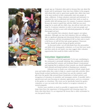 Gardens for Learning: Working with Volunteers
people sign up. Volunteers often pitch in because they care about the
project and its participants. Some may have children in the program
with whom they want to spend more quality time; others may want
to be more involved in their communities, meet new people, or
make a difference. To keep volunteers interested and motivated, it is
important for you to understand and meet their needs as much as
possible while still meeting yours. For instance, if someone volunteers
because she wants to spend time with her child, but you never
assign her to work with her child’s class, she will not stick with it for
long. Or, if someone volunteers in order to meet new people, and
you always ask him to assist with individual preparation, he will get
discouraged and quit.
Also remember that volunteers should support, not replace,
educators. Although you may find volunteers who are willing to
take on significant planning and educational delivery responsibilities,
most volunteers will feel overwhelmed if left on their own to teach
a full lesson, or will feel they lack proper guidance. Classroom
teachers should be present during all garden activities.
As discussed earlier, not all individuals have the personalities
and skills to be strong garden volunteers, so if you find your needs
and their needs do not match, you may suggest other volunteer
opportunities that would be better suited for them.
Volunteer Appreciation
Volunteers need to feel appreciated. To be sure, contributing to
the community is personally satisfying. Also, working with students
and watching their curiosity and excitement bloom is motivational
and inspiring. But in addition to these rewards, you should implement
both informal and formal methods of thanking your volunteers.
Informal ways to thank your volunteers include simple thank
yous and smiles when they come to help or a quick e-mail after activities. More
formal thanks include handwritten notes (from you and the students), small
gifts from the garden (like pressed-flower bookmarks or herbal sachets), and
recognition of volunteers in newsletter and newspaper articles. If possible, hold a
special event each year focusing on volunteer appreciation, such as a ceremony
in the garden or a luncheon. This event can be specifically hosted for garden
volunteers, or you can work with other teachers to recognize volunteers in
several programs.
Involve your students as much as possible in appreciation efforts. This
helps them learn the importance of being grateful and showing respect for
those who help them. It is an important life lesson that is often overlooked in
our fast-paced society.
92
Alicia Dickerson/Life Lab
 