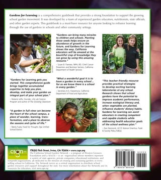 17620 Fitch Street, Irvine, CA 92614 • www.csgn.org
The California School Garden Network is a 501c(3) organization
whose members represent a variety of state agencies, private companies, educational institutions, and nonprofit organiza-
tions, all dedicated to the mission of creating and sustaining gardens in every willing school in California. The Network
serves as a central organization to distribute school garden resources and support throughout the
state. For more information about the Network and its resources for educators, visit www.csgn.org.
Gardens for Learning is a comprehensive guidebook that provides a strong foundation to support the growing
school garden movement. It was developed by a team of experienced garden educators, nutritionists, state officials,
and other garden experts. This guidebook is a must-have resource for anyone looking to enhance learning
through the use of gardens in schools and other community settings. ­­­
“Gardens for Learning gets you
started. This comprehensive guide
brings together accumulated
expertise to help you plan,
develop, and make your garden an
integral part of your school plan.”
– Roberta Jaffe, Founder, Life Lab Science
Program and author of The Growing Classroom
“A garden in full view can become
the heart of the school campus, a
place of wonder, learning, trans-
formation, and a place to observe
the seasons and cycles of life.”
– Marty Fujita, Food for Thought, Ojai Unified
School District
“Gardens can bring many miracles
to children and schools. Planting
those seeds helps ensure an
abundance of growth in the
future, and Gardens for Learning
shows the way. California
educators will be amazed at the
bountiful crop of knowledge they
can grow by using this amazing
resource.”
– Susan B. Foerster, MPH, RD, Chief Cancer
Prevention and Nutrition Section, California
Department of Health Services
“What a wonderful goal it is to
have a garden in every school ...
for as we know there is a school
in every garden.”
– Secretary A.G. Kawamura, California
Department of Food and Agriculture
“This teacher-friendly resource
provides practical strategies
to develop exciting learning
laboratories at any school.
Research shows that school
gardens have the potential to
improve academic performance,
increase ecological literacy and,
when vegetables are planted,
influence students’ dietary habits.
Gardens for Learning can assist
educators in creating competent
and capable students while
addressing health education goals
of the school wellness plan.”
– Dan Desmond, UCCE Advisor Emeritus, Food
 Society Policy Fellow
JudyHuffaker
WesternGrowersCharitableFoundation
AliciaDickerson/LifeLab
17620 Fitch Street, Irvine, CA 92614 • www.csgn.org
The California School Garden Network – a program of Western Growers
Foundation and a 501c(3) — is an organization whose members represent
a variety of state agencies, private companies, educational institutions, and
nonprofit organizations, all dedicated to the mission of creating and sustaining gardens in every
willing school in California. The Network serves as a central organization to distribute school
garden resources and support throughout the state. For more information about the Network and its
resources for educators, visit www.csgn.org.
 