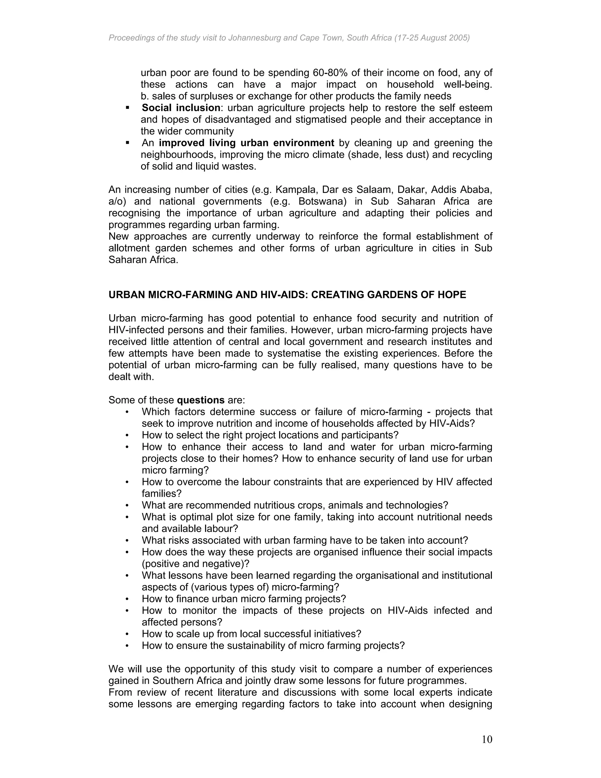 Proceedings of the study visit to Johannesburg and Cape Town, South Africa (17-25 August 2005)
10
urban poor are found to be spending 60-80% of their income on food, any of
these actions can have a major impact on household well-being.
b. sales of surpluses or exchange for other products the family needs
Social inclusion: urban agriculture projects help to restore the self esteem
and hopes of disadvantaged and stigmatised people and their acceptance in
the wider community
An improved living urban environment by cleaning up and greening the
neighbourhoods, improving the micro climate (shade, less dust) and recycling
of solid and liquid wastes.
An increasing number of cities (e.g. Kampala, Dar es Salaam, Dakar, Addis Ababa,
a/o) and national governments (e.g. Botswana) in Sub Saharan Africa are
recognising the importance of urban agriculture and adapting their policies and
programmes regarding urban farming.
New approaches are currently underway to reinforce the formal establishment of
allotment garden schemes and other forms of urban agriculture in cities in Sub
Saharan Africa.
URBAN MICRO-FARMING AND HIV-AIDS: CREATING GARDENS OF HOPE
Urban micro-farming has good potential to enhance food security and nutrition of
HIV-infected persons and their families. However, urban micro-farming projects have
received little attention of central and local government and research institutes and
few attempts have been made to systematise the existing experiences. Before the
potential of urban micro-farming can be fully realised, many questions have to be
dealt with.
Some of these questions are:
• Which factors determine success or failure of micro-farming - projects that
seek to improve nutrition and income of households affected by HIV-Aids?
• How to select the right project locations and participants?
• How to enhance their access to land and water for urban micro-farming
projects close to their homes? How to enhance security of land use for urban
micro farming?
• How to overcome the labour constraints that are experienced by HIV affected
families?
• What are recommended nutritious crops, animals and technologies?
• What is optimal plot size for one family, taking into account nutritional needs
and available labour?
• What risks associated with urban farming have to be taken into account?
• How does the way these projects are organised influence their social impacts
(positive and negative)?
• What lessons have been learned regarding the organisational and institutional
aspects of (various types of) micro-farming?
• How to finance urban micro farming projects?
• How to monitor the impacts of these projects on HIV-Aids infected and
affected persons?
• How to scale up from local successful initiatives?
• How to ensure the sustainability of micro farming projects?
We will use the opportunity of this study visit to compare a number of experiences
gained in Southern Africa and jointly draw some lessons for future programmes.
From review of recent literature and discussions with some local experts indicate
some lessons are emerging regarding factors to take into account when designing
 
