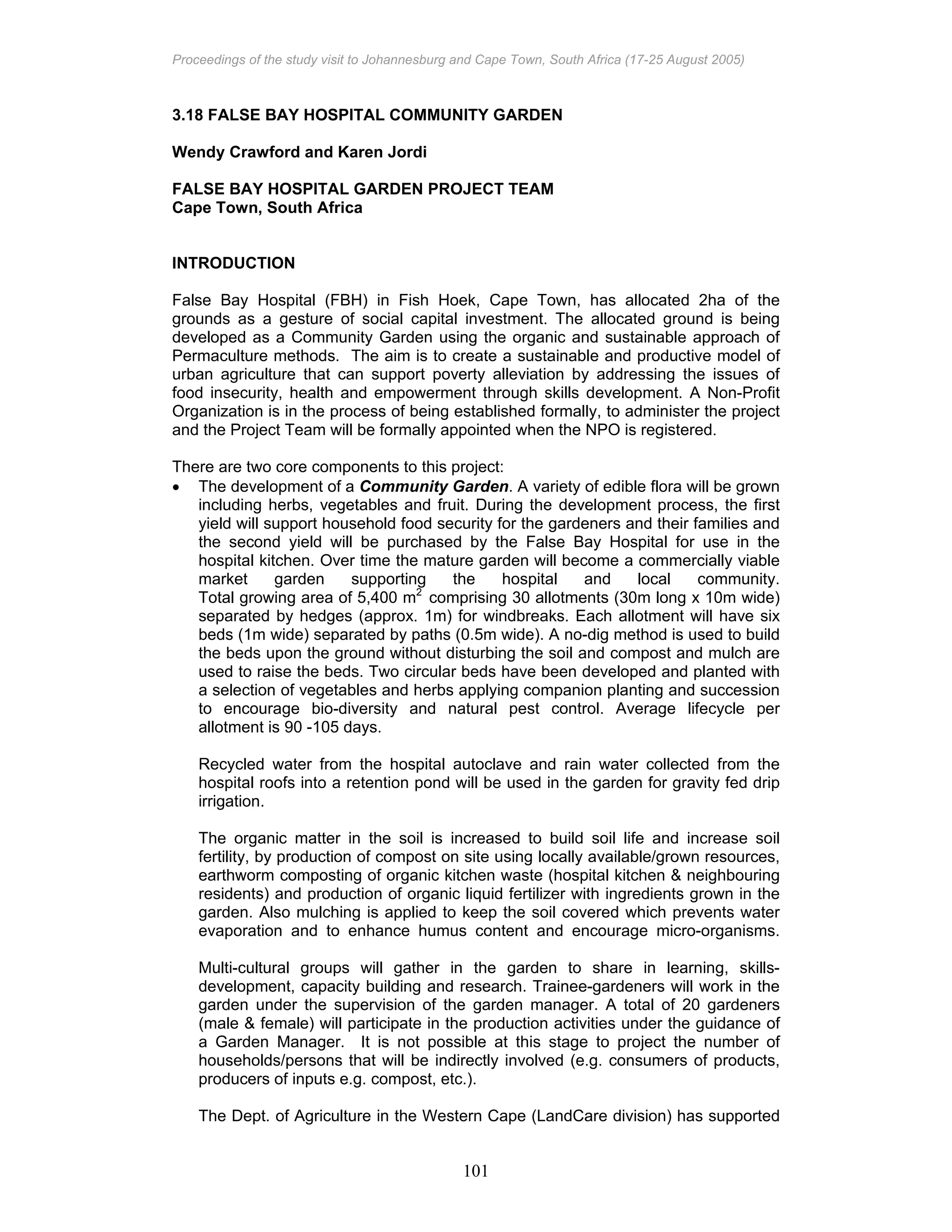 Proceedings of the study visit to Johannesburg and Cape Town, South Africa (17-25 August 2005)
101
3.18 FALSE BAY HOSPITAL COMMUNITY GARDEN
Wendy Crawford and Karen Jordi
FALSE BAY HOSPITAL GARDEN PROJECT TEAM
Cape Town, South Africa
INTRODUCTION
False Bay Hospital (FBH) in Fish Hoek, Cape Town, has allocated 2ha of the
grounds as a gesture of social capital investment. The allocated ground is being
developed as a Community Garden using the organic and sustainable approach of
Permaculture methods. The aim is to create a sustainable and productive model of
urban agriculture that can support poverty alleviation by addressing the issues of
food insecurity, health and empowerment through skills development. A Non-Profit
Organization is in the process of being established formally, to administer the project
and the Project Team will be formally appointed when the NPO is registered.
There are two core components to this project:
• The development of a Community Garden. A variety of edible flora will be grown
including herbs, vegetables and fruit. During the development process, the first
yield will support household food security for the gardeners and their families and
the second yield will be purchased by the False Bay Hospital for use in the
hospital kitchen. Over time the mature garden will become a commercially viable
market garden supporting the hospital and local community.
Total growing area of 5,400 m2
comprising 30 allotments (30m long x 10m wide)
separated by hedges (approx. 1m) for windbreaks. Each allotment will have six
beds (1m wide) separated by paths (0.5m wide). A no-dig method is used to build
the beds upon the ground without disturbing the soil and compost and mulch are
used to raise the beds. Two circular beds have been developed and planted with
a selection of vegetables and herbs applying companion planting and succession
to encourage bio-diversity and natural pest control. Average lifecycle per
allotment is 90 -105 days.
Recycled water from the hospital autoclave and rain water collected from the
hospital roofs into a retention pond will be used in the garden for gravity fed drip
irrigation.
The organic matter in the soil is increased to build soil life and increase soil
fertility, by production of compost on site using locally available/grown resources,
earthworm composting of organic kitchen waste (hospital kitchen & neighbouring
residents) and production of organic liquid fertilizer with ingredients grown in the
garden. Also mulching is applied to keep the soil covered which prevents water
evaporation and to enhance humus content and encourage micro-organisms.
Multi-cultural groups will gather in the garden to share in learning, skills-
development, capacity building and research. Trainee-gardeners will work in the
garden under the supervision of the garden manager. A total of 20 gardeners
(male & female) will participate in the production activities under the guidance of
a Garden Manager. It is not possible at this stage to project the number of
households/persons that will be indirectly involved (e.g. consumers of products,
producers of inputs e.g. compost, etc.).
The Dept. of Agriculture in the Western Cape (LandCare division) has supported
 