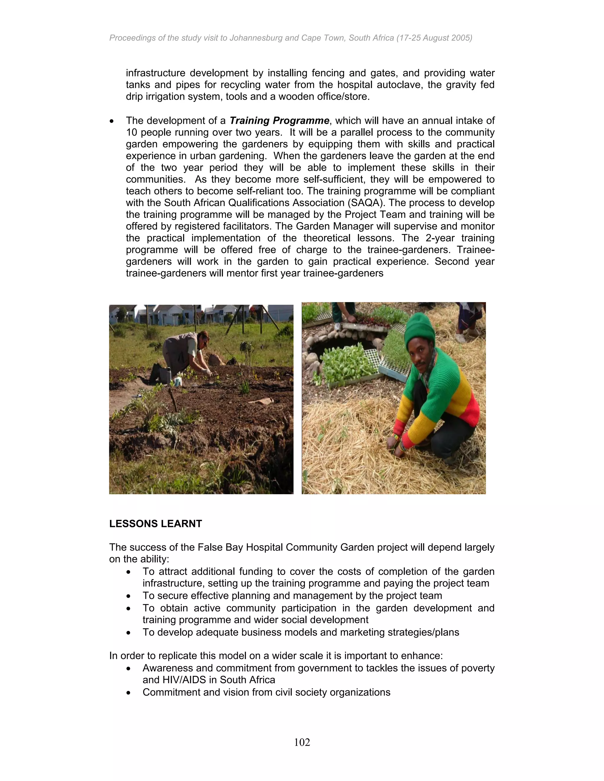 Proceedings of the study visit to Johannesburg and Cape Town, South Africa (17-25 August 2005)
102
infrastructure development by installing fencing and gates, and providing water
tanks and pipes for recycling water from the hospital autoclave, the gravity fed
drip irrigation system, tools and a wooden office/store.
• The development of a Training Programme, which will have an annual intake of
10 people running over two years. It will be a parallel process to the community
garden empowering the gardeners by equipping them with skills and practical
experience in urban gardening. When the gardeners leave the garden at the end
of the two year period they will be able to implement these skills in their
communities. As they become more self-sufficient, they will be empowered to
teach others to become self-reliant too. The training programme will be compliant
with the South African Qualifications Association (SAQA). The process to develop
the training programme will be managed by the Project Team and training will be
offered by registered facilitators. The Garden Manager will supervise and monitor
the practical implementation of the theoretical lessons. The 2-year training
programme will be offered free of charge to the trainee-gardeners. Trainee-
gardeners will work in the garden to gain practical experience. Second year
trainee-gardeners will mentor first year trainee-gardeners
LESSONS LEARNT
The success of the False Bay Hospital Community Garden project will depend largely
on the ability:
• To attract additional funding to cover the costs of completion of the garden
infrastructure, setting up the training programme and paying the project team
• To secure effective planning and management by the project team
• To obtain active community participation in the garden development and
training programme and wider social development
• To develop adequate business models and marketing strategies/plans
In order to replicate this model on a wider scale it is important to enhance:
• Awareness and commitment from government to tackles the issues of poverty
and HIV/AIDS in South Africa
• Commitment and vision from civil society organizations
 