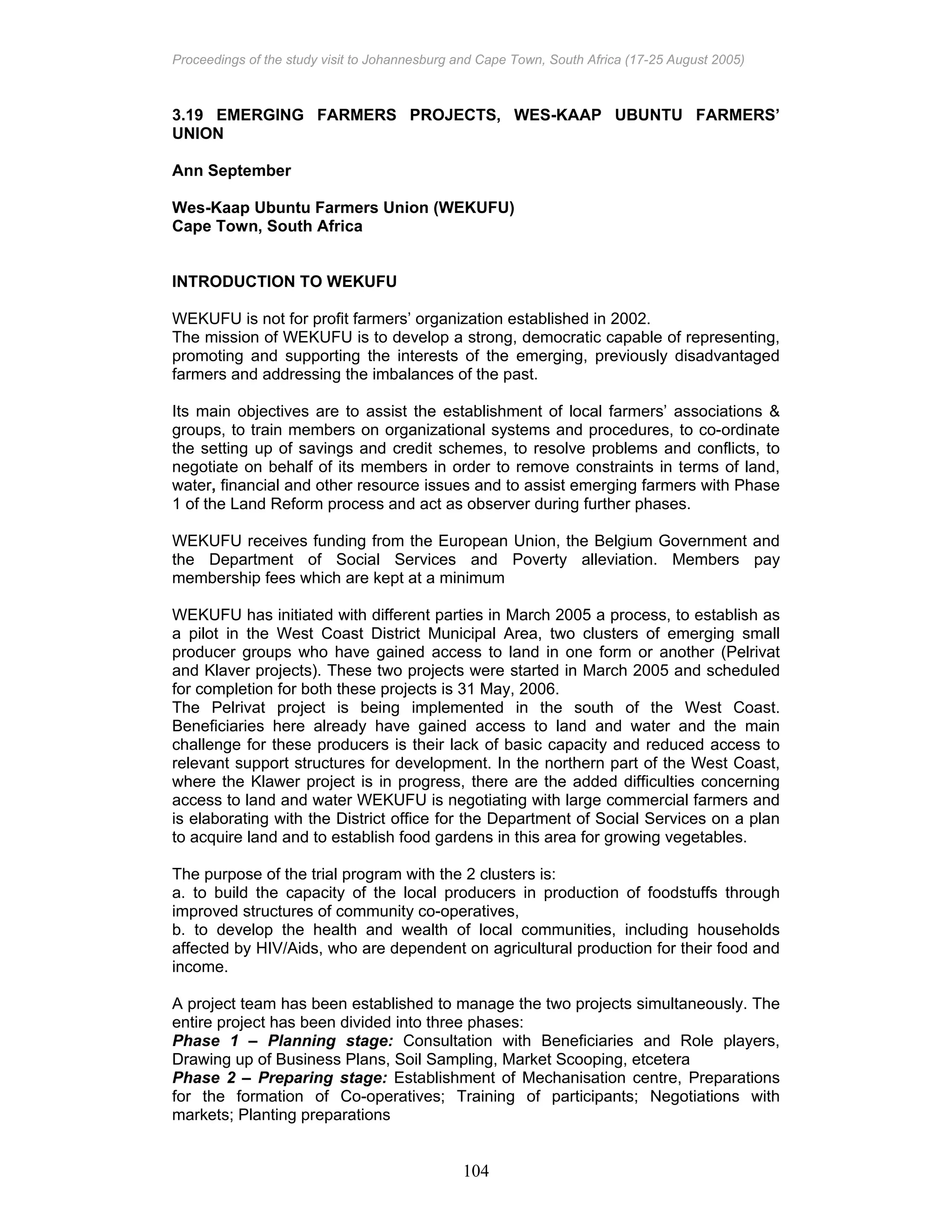 Proceedings of the study visit to Johannesburg and Cape Town, South Africa (17-25 August 2005)
104
3.19 EMERGING FARMERS PROJECTS, WES-KAAP UBUNTU FARMERS’
UNION
Ann September
Wes-Kaap Ubuntu Farmers Union (WEKUFU)
Cape Town, South Africa
INTRODUCTION TO WEKUFU
WEKUFU is not for profit farmers’ organization established in 2002.
The mission of WEKUFU is to develop a strong, democratic capable of representing,
promoting and supporting the interests of the emerging, previously disadvantaged
farmers and addressing the imbalances of the past.
Its main objectives are to assist the establishment of local farmers’ associations &
groups, to train members on organizational systems and procedures, to co-ordinate
the setting up of savings and credit schemes, to resolve problems and conflicts, to
negotiate on behalf of its members in order to remove constraints in terms of land,
water, financial and other resource issues and to assist emerging farmers with Phase
1 of the Land Reform process and act as observer during further phases.
WEKUFU receives funding from the European Union, the Belgium Government and
the Department of Social Services and Poverty alleviation. Members pay
membership fees which are kept at a minimum
WEKUFU has initiated with different parties in March 2005 a process, to establish as
a pilot in the West Coast District Municipal Area, two clusters of emerging small
producer groups who have gained access to land in one form or another (Pelrivat
and Klaver projects). These two projects were started in March 2005 and scheduled
for completion for both these projects is 31 May, 2006.
The Pelrivat project is being implemented in the south of the West Coast.
Beneficiaries here already have gained access to land and water and the main
challenge for these producers is their lack of basic capacity and reduced access to
relevant support structures for development. In the northern part of the West Coast,
where the Klawer project is in progress, there are the added difficulties concerning
access to land and water WEKUFU is negotiating with large commercial farmers and
is elaborating with the District office for the Department of Social Services on a plan
to acquire land and to establish food gardens in this area for growing vegetables.
The purpose of the trial program with the 2 clusters is:
a. to build the capacity of the local producers in production of foodstuffs through
improved structures of community co-operatives,
b. to develop the health and wealth of local communities, including households
affected by HIV/Aids, who are dependent on agricultural production for their food and
income.
A project team has been established to manage the two projects simultaneously. The
entire project has been divided into three phases:
Phase 1 – Planning stage: Consultation with Beneficiaries and Role players,
Drawing up of Business Plans, Soil Sampling, Market Scooping, etcetera
Phase 2 – Preparing stage: Establishment of Mechanisation centre, Preparations
for the formation of Co-operatives; Training of participants; Negotiations with
markets; Planting preparations
 