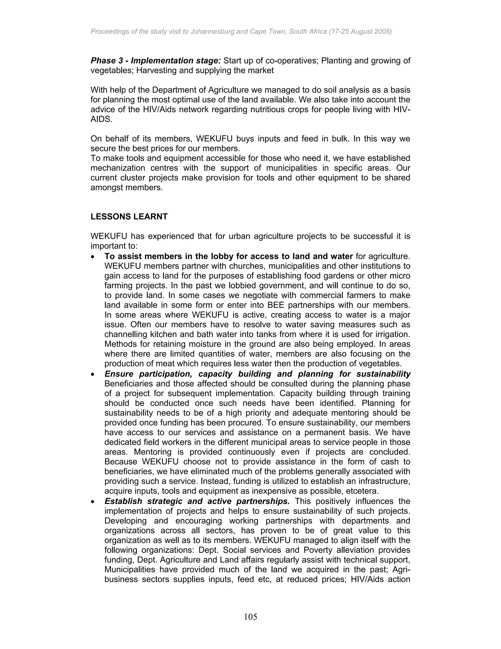 Proceedings of the study visit to Johannesburg and Cape Town, South Africa (17-25 August 2005)
105
Phase 3 - Implementation stage: Start up of co-operatives; Planting and growing of
vegetables; Harvesting and supplying the market
With help of the Department of Agriculture we managed to do soil analysis as a basis
for planning the most optimal use of the land available. We also take into account the
advice of the HIV/Aids network regarding nutritious crops for people living with HIV-
AIDS.
On behalf of its members, WEKUFU buys inputs and feed in bulk. In this way we
secure the best prices for our members.
To make tools and equipment accessible for those who need it, we have established
mechanization centres with the support of municipalities in specific areas. Our
current cluster projects make provision for tools and other equipment to be shared
amongst members.
LESSONS LEARNT
WEKUFU has experienced that for urban agriculture projects to be successful it is
important to:
• To assist members in the lobby for access to land and water for agriculture.
WEKUFU members partner with churches, municipalities and other institutions to
gain access to land for the purposes of establishing food gardens or other micro
farming projects. In the past we lobbied government, and will continue to do so,
to provide land. In some cases we negotiate with commercial farmers to make
land available in some form or enter into BEE partnerships with our members.
In some areas where WEKUFU is active, creating access to water is a major
issue. Often our members have to resolve to water saving measures such as
channelling kitchen and bath water into tanks from where it is used for irrigation.
Methods for retaining moisture in the ground are also being employed. In areas
where there are limited quantities of water, members are also focusing on the
production of meat which requires less water then the production of vegetables.
• Ensure participation, capacity building and planning for sustainability
Beneficiaries and those affected should be consulted during the planning phase
of a project for subsequent implementation. Capacity building through training
should be conducted once such needs have been identified. Planning for
sustainability needs to be of a high priority and adequate mentoring should be
provided once funding has been procured. To ensure sustainability, our members
have access to our services and assistance on a permanent basis. We have
dedicated field workers in the different municipal areas to service people in those
areas. Mentoring is provided continuously even if projects are concluded.
Because WEKUFU choose not to provide assistance in the form of cash to
beneficiaries, we have eliminated much of the problems generally associated with
providing such a service. Instead, funding is utilized to establish an infrastructure,
acquire inputs, tools and equipment as inexpensive as possible, etcetera.
• Establish strategic and active partnerships. This positively influences the
implementation of projects and helps to ensure sustainability of such projects.
Developing and encouraging working partnerships with departments and
organizations across all sectors, has proven to be of great value to this
organization as well as to its members. WEKUFU managed to align itself with the
following organizations: Dept. Social services and Poverty alleviation provides
funding, Dept. Agriculture and Land affairs regularly assist with technical support,
Municipalities have provided much of the land we acquired in the past; Agri-
business sectors supplies inputs, feed etc, at reduced prices; HIV/Aids action
 