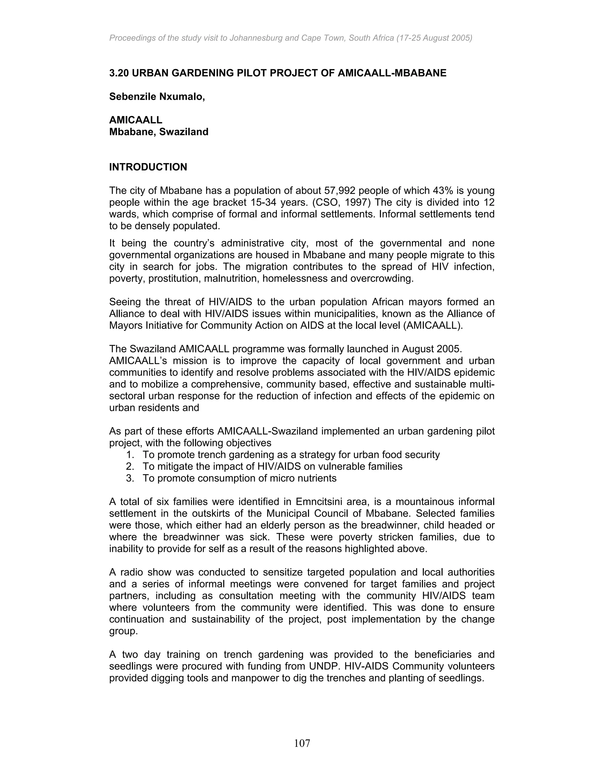 Proceedings of the study visit to Johannesburg and Cape Town, South Africa (17-25 August 2005)
107
3.20 URBAN GARDENING PILOT PROJECT OF AMICAALL-MBABANE
Sebenzile Nxumalo,
AMICAALL
Mbabane, Swaziland
INTRODUCTION
The city of Mbabane has a population of about 57,992 people of which 43% is young
people within the age bracket 15-34 years. (CSO, 1997) The city is divided into 12
wards, which comprise of formal and informal settlements. Informal settlements tend
to be densely populated.
It being the country’s administrative city, most of the governmental and none
governmental organizations are housed in Mbabane and many people migrate to this
city in search for jobs. The migration contributes to the spread of HIV infection,
poverty, prostitution, malnutrition, homelessness and overcrowding.
Seeing the threat of HIV/AIDS to the urban population African mayors formed an
Alliance to deal with HIV/AIDS issues within municipalities, known as the Alliance of
Mayors Initiative for Community Action on AIDS at the local level (AMICAALL).
The Swaziland AMICAALL programme was formally launched in August 2005.
AMICAALL’s mission is to improve the capacity of local government and urban
communities to identify and resolve problems associated with the HIV/AIDS epidemic
and to mobilize a comprehensive, community based, effective and sustainable multi-
sectoral urban response for the reduction of infection and effects of the epidemic on
urban residents and
As part of these efforts AMICAALL-Swaziland implemented an urban gardening pilot
project, with the following objectives
1. To promote trench gardening as a strategy for urban food security
2. To mitigate the impact of HIV/AIDS on vulnerable families
3. To promote consumption of micro nutrients
A total of six families were identified in Emncitsini area, is a mountainous informal
settlement in the outskirts of the Municipal Council of Mbabane. Selected families
were those, which either had an elderly person as the breadwinner, child headed or
where the breadwinner was sick. These were poverty stricken families, due to
inability to provide for self as a result of the reasons highlighted above.
A radio show was conducted to sensitize targeted population and local authorities
and a series of informal meetings were convened for target families and project
partners, including as consultation meeting with the community HIV/AIDS team
where volunteers from the community were identified. This was done to ensure
continuation and sustainability of the project, post implementation by the change
group.
A two day training on trench gardening was provided to the beneficiaries and
seedlings were procured with funding from UNDP. HIV-AIDS Community volunteers
provided digging tools and manpower to dig the trenches and planting of seedlings.
 