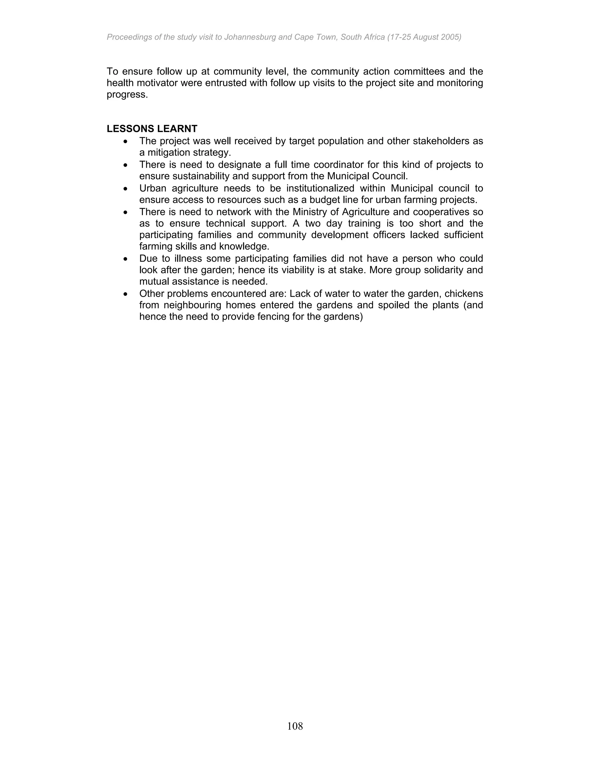 Proceedings of the study visit to Johannesburg and Cape Town, South Africa (17-25 August 2005)
108
To ensure follow up at community level, the community action committees and the
health motivator were entrusted with follow up visits to the project site and monitoring
progress.
LESSONS LEARNT
• The project was well received by target population and other stakeholders as
a mitigation strategy.
• There is need to designate a full time coordinator for this kind of projects to
ensure sustainability and support from the Municipal Council.
• Urban agriculture needs to be institutionalized within Municipal council to
ensure access to resources such as a budget line for urban farming projects.
• There is need to network with the Ministry of Agriculture and cooperatives so
as to ensure technical support. A two day training is too short and the
participating families and community development officers lacked sufficient
farming skills and knowledge.
• Due to illness some participating families did not have a person who could
look after the garden; hence its viability is at stake. More group solidarity and
mutual assistance is needed.
• Other problems encountered are: Lack of water to water the garden, chickens
from neighbouring homes entered the gardens and spoiled the plants (and
hence the need to provide fencing for the gardens)
 