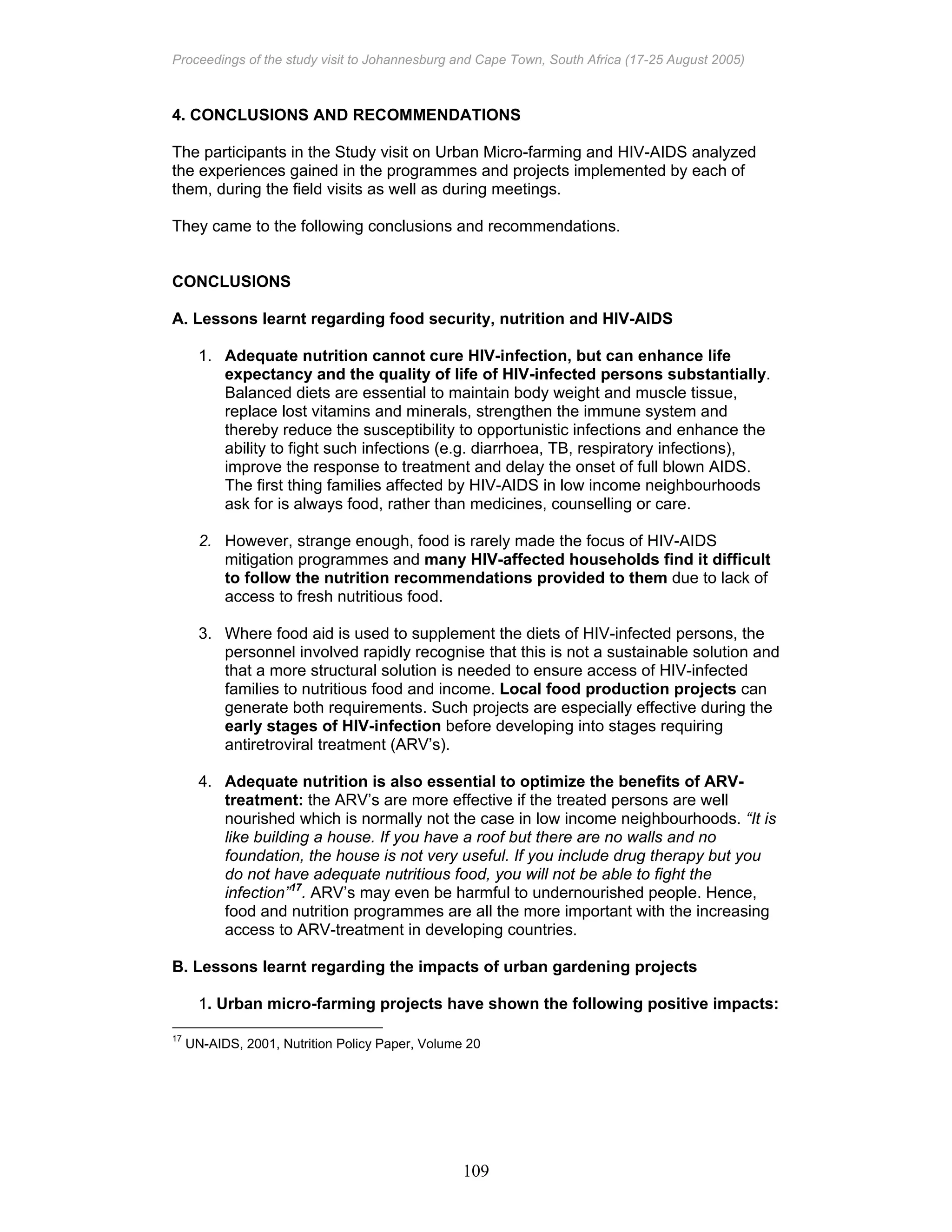 Proceedings of the study visit to Johannesburg and Cape Town, South Africa (17-25 August 2005)
109
4. CONCLUSIONS AND RECOMMENDATIONS
The participants in the Study visit on Urban Micro-farming and HIV-AIDS analyzed
the experiences gained in the programmes and projects implemented by each of
them, during the field visits as well as during meetings.
They came to the following conclusions and recommendations.
CONCLUSIONS
A. Lessons learnt regarding food security, nutrition and HIV-AIDS
1. Adequate nutrition cannot cure HIV-infection, but can enhance life
expectancy and the quality of life of HIV-infected persons substantially.
Balanced diets are essential to maintain body weight and muscle tissue,
replace lost vitamins and minerals, strengthen the immune system and
thereby reduce the susceptibility to opportunistic infections and enhance the
ability to fight such infections (e.g. diarrhoea, TB, respiratory infections),
improve the response to treatment and delay the onset of full blown AIDS.
The first thing families affected by HIV-AIDS in low income neighbourhoods
ask for is always food, rather than medicines, counselling or care.
2. However, strange enough, food is rarely made the focus of HIV-AIDS
mitigation programmes and many HIV-affected households find it difficult
to follow the nutrition recommendations provided to them due to lack of
access to fresh nutritious food.
3. Where food aid is used to supplement the diets of HIV-infected persons, the
personnel involved rapidly recognise that this is not a sustainable solution and
that a more structural solution is needed to ensure access of HIV-infected
families to nutritious food and income. Local food production projects can
generate both requirements. Such projects are especially effective during the
early stages of HIV-infection before developing into stages requiring
antiretroviral treatment (ARV’s).
4. Adequate nutrition is also essential to optimize the benefits of ARV-
treatment: the ARV’s are more effective if the treated persons are well
nourished which is normally not the case in low income neighbourhoods. “It is
like building a house. If you have a roof but there are no walls and no
foundation, the house is not very useful. If you include drug therapy but you
do not have adequate nutritious food, you will not be able to fight the
infection”17
. ARV’s may even be harmful to undernourished people. Hence,
food and nutrition programmes are all the more important with the increasing
access to ARV-treatment in developing countries.
B. Lessons learnt regarding the impacts of urban gardening projects
1. Urban micro-farming projects have shown the following positive impacts:
17
UN-AIDS, 2001, Nutrition Policy Paper, Volume 20
 