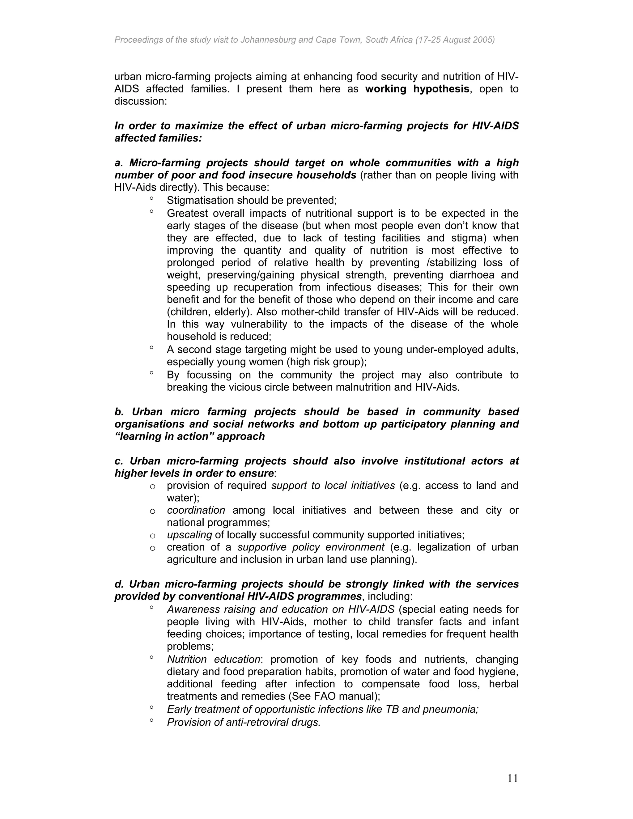 Proceedings of the study visit to Johannesburg and Cape Town, South Africa (17-25 August 2005)
11
urban micro-farming projects aiming at enhancing food security and nutrition of HIV-
AIDS affected families. I present them here as working hypothesis, open to
discussion:
In order to maximize the effect of urban micro-farming projects for HIV-AIDS
affected families:
a. Micro-farming projects should target on whole communities with a high
number of poor and food insecure households (rather than on people living with
HIV-Aids directly). This because:
° Stigmatisation should be prevented;
° Greatest overall impacts of nutritional support is to be expected in the
early stages of the disease (but when most people even don’t know that
they are effected, due to lack of testing facilities and stigma) when
improving the quantity and quality of nutrition is most effective to
prolonged period of relative health by preventing /stabilizing loss of
weight, preserving/gaining physical strength, preventing diarrhoea and
speeding up recuperation from infectious diseases; This for their own
benefit and for the benefit of those who depend on their income and care
(children, elderly). Also mother-child transfer of HIV-Aids will be reduced.
In this way vulnerability to the impacts of the disease of the whole
household is reduced;
° A second stage targeting might be used to young under-employed adults,
especially young women (high risk group);
° By focussing on the community the project may also contribute to
breaking the vicious circle between malnutrition and HIV-Aids.
b. Urban micro farming projects should be based in community based
organisations and social networks and bottom up participatory planning and
“learning in action” approach
c. Urban micro-farming projects should also involve institutional actors at
higher levels in order to ensure:
o provision of required support to local initiatives (e.g. access to land and
water);
o coordination among local initiatives and between these and city or
national programmes;
o upscaling of locally successful community supported initiatives;
o creation of a supportive policy environment (e.g. legalization of urban
agriculture and inclusion in urban land use planning).
d. Urban micro-farming projects should be strongly linked with the services
provided by conventional HIV-AIDS programmes, including:
° Awareness raising and education on HIV-AIDS (special eating needs for
people living with HIV-Aids, mother to child transfer facts and infant
feeding choices; importance of testing, local remedies for frequent health
problems;
° Nutrition education: promotion of key foods and nutrients, changing
dietary and food preparation habits, promotion of water and food hygiene,
additional feeding after infection to compensate food loss, herbal
treatments and remedies (See FAO manual);
° Early treatment of opportunistic infections like TB and pneumonia;
° Provision of anti-retroviral drugs.
 