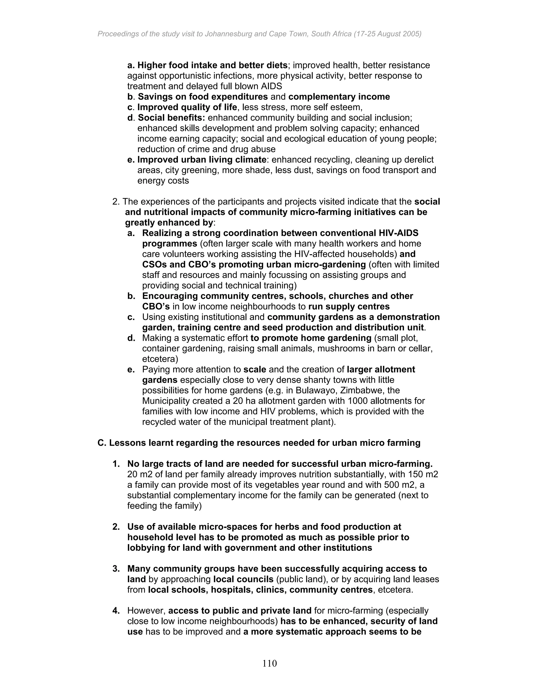 Proceedings of the study visit to Johannesburg and Cape Town, South Africa (17-25 August 2005)
110
a. Higher food intake and better diets; improved health, better resistance
against opportunistic infections, more physical activity, better response to
treatment and delayed full blown AIDS
b. Savings on food expenditures and complementary income
c. Improved quality of life, less stress, more self esteem,
d. Social benefits: enhanced community building and social inclusion;
enhanced skills development and problem solving capacity; enhanced
income earning capacity; social and ecological education of young people;
reduction of crime and drug abuse
e. Improved urban living climate: enhanced recycling, cleaning up derelict
areas, city greening, more shade, less dust, savings on food transport and
energy costs
2. The experiences of the participants and projects visited indicate that the social
and nutritional impacts of community micro-farming initiatives can be
greatly enhanced by:
a. Realizing a strong coordination between conventional HIV-AIDS
programmes (often larger scale with many health workers and home
care volunteers working assisting the HIV-affected households) and
CSOs and CBO’s promoting urban micro-gardening (often with limited
staff and resources and mainly focussing on assisting groups and
providing social and technical training)
b. Encouraging community centres, schools, churches and other
CBO’s in low income neighbourhoods to run supply centres
c. Using existing institutional and community gardens as a demonstration
garden, training centre and seed production and distribution unit.
d. Making a systematic effort to promote home gardening (small plot,
container gardening, raising small animals, mushrooms in barn or cellar,
etcetera)
e. Paying more attention to scale and the creation of larger allotment
gardens especially close to very dense shanty towns with little
possibilities for home gardens (e.g. in Bulawayo, Zimbabwe, the
Municipality created a 20 ha allotment garden with 1000 allotments for
families with low income and HIV problems, which is provided with the
recycled water of the municipal treatment plant).
C. Lessons learnt regarding the resources needed for urban micro farming
1. No large tracts of land are needed for successful urban micro-farming.
20 m2 of land per family already improves nutrition substantially, with 150 m2
a family can provide most of its vegetables year round and with 500 m2, a
substantial complementary income for the family can be generated (next to
feeding the family)
2. Use of available micro-spaces for herbs and food production at
household level has to be promoted as much as possible prior to
lobbying for land with government and other institutions
3. Many community groups have been successfully acquiring access to
land by approaching local councils (public land), or by acquiring land leases
from local schools, hospitals, clinics, community centres, etcetera.
4. However, access to public and private land for micro-farming (especially
close to low income neighbourhoods) has to be enhanced, security of land
use has to be improved and a more systematic approach seems to be
 