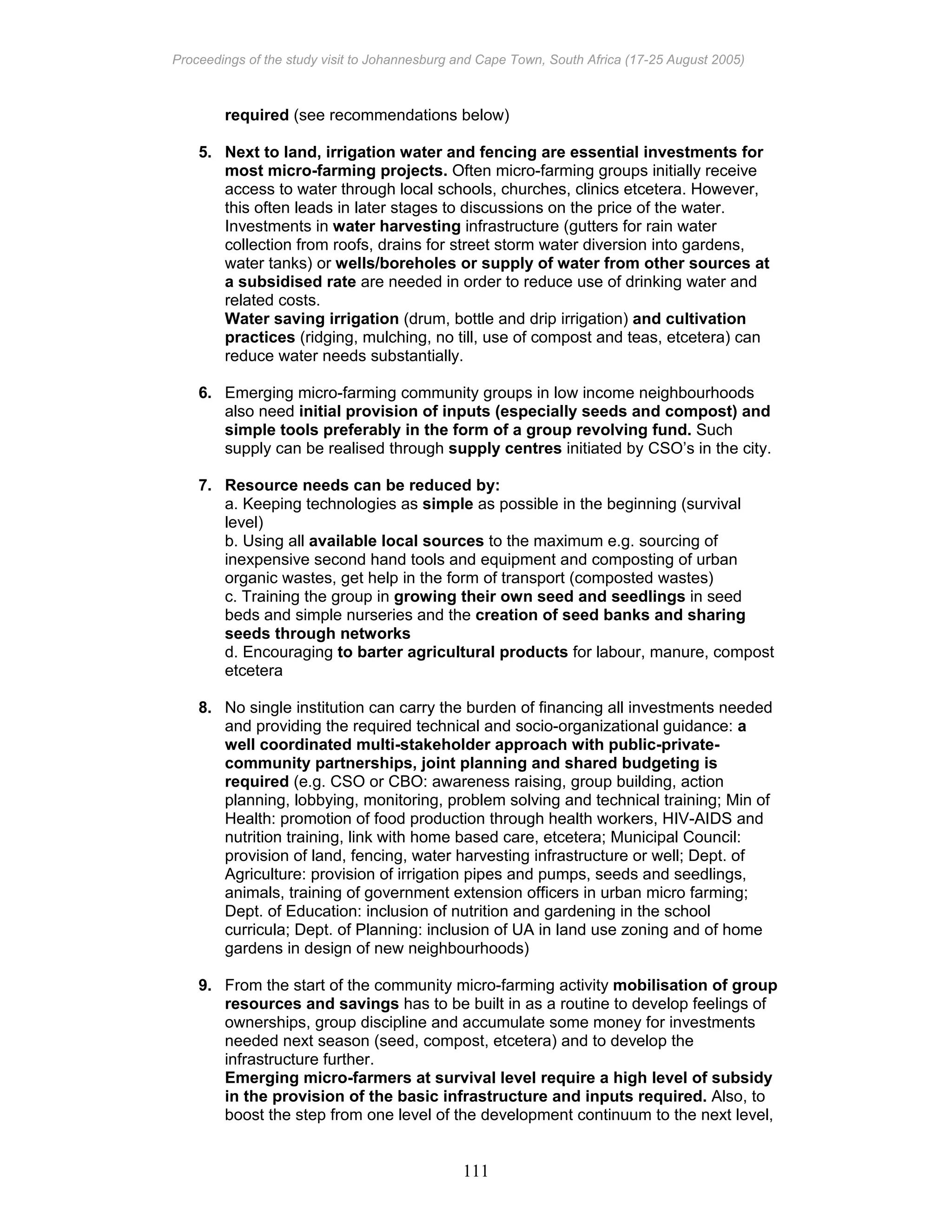 Proceedings of the study visit to Johannesburg and Cape Town, South Africa (17-25 August 2005)
111
required (see recommendations below)
5. Next to land, irrigation water and fencing are essential investments for
most micro-farming projects. Often micro-farming groups initially receive
access to water through local schools, churches, clinics etcetera. However,
this often leads in later stages to discussions on the price of the water.
Investments in water harvesting infrastructure (gutters for rain water
collection from roofs, drains for street storm water diversion into gardens,
water tanks) or wells/boreholes or supply of water from other sources at
a subsidised rate are needed in order to reduce use of drinking water and
related costs.
Water saving irrigation (drum, bottle and drip irrigation) and cultivation
practices (ridging, mulching, no till, use of compost and teas, etcetera) can
reduce water needs substantially.
6. Emerging micro-farming community groups in low income neighbourhoods
also need initial provision of inputs (especially seeds and compost) and
simple tools preferably in the form of a group revolving fund. Such
supply can be realised through supply centres initiated by CSO’s in the city.
7. Resource needs can be reduced by:
a. Keeping technologies as simple as possible in the beginning (survival
level)
b. Using all available local sources to the maximum e.g. sourcing of
inexpensive second hand tools and equipment and composting of urban
organic wastes, get help in the form of transport (composted wastes)
c. Training the group in growing their own seed and seedlings in seed
beds and simple nurseries and the creation of seed banks and sharing
seeds through networks
d. Encouraging to barter agricultural products for labour, manure, compost
etcetera
8. No single institution can carry the burden of financing all investments needed
and providing the required technical and socio-organizational guidance: a
well coordinated multi-stakeholder approach with public-private-
community partnerships, joint planning and shared budgeting is
required (e.g. CSO or CBO: awareness raising, group building, action
planning, lobbying, monitoring, problem solving and technical training; Min of
Health: promotion of food production through health workers, HIV-AIDS and
nutrition training, link with home based care, etcetera; Municipal Council:
provision of land, fencing, water harvesting infrastructure or well; Dept. of
Agriculture: provision of irrigation pipes and pumps, seeds and seedlings,
animals, training of government extension officers in urban micro farming;
Dept. of Education: inclusion of nutrition and gardening in the school
curricula; Dept. of Planning: inclusion of UA in land use zoning and of home
gardens in design of new neighbourhoods)
9. From the start of the community micro-farming activity mobilisation of group
resources and savings has to be built in as a routine to develop feelings of
ownerships, group discipline and accumulate some money for investments
needed next season (seed, compost, etcetera) and to develop the
infrastructure further.
Emerging micro-farmers at survival level require a high level of subsidy
in the provision of the basic infrastructure and inputs required. Also, to
boost the step from one level of the development continuum to the next level,
 