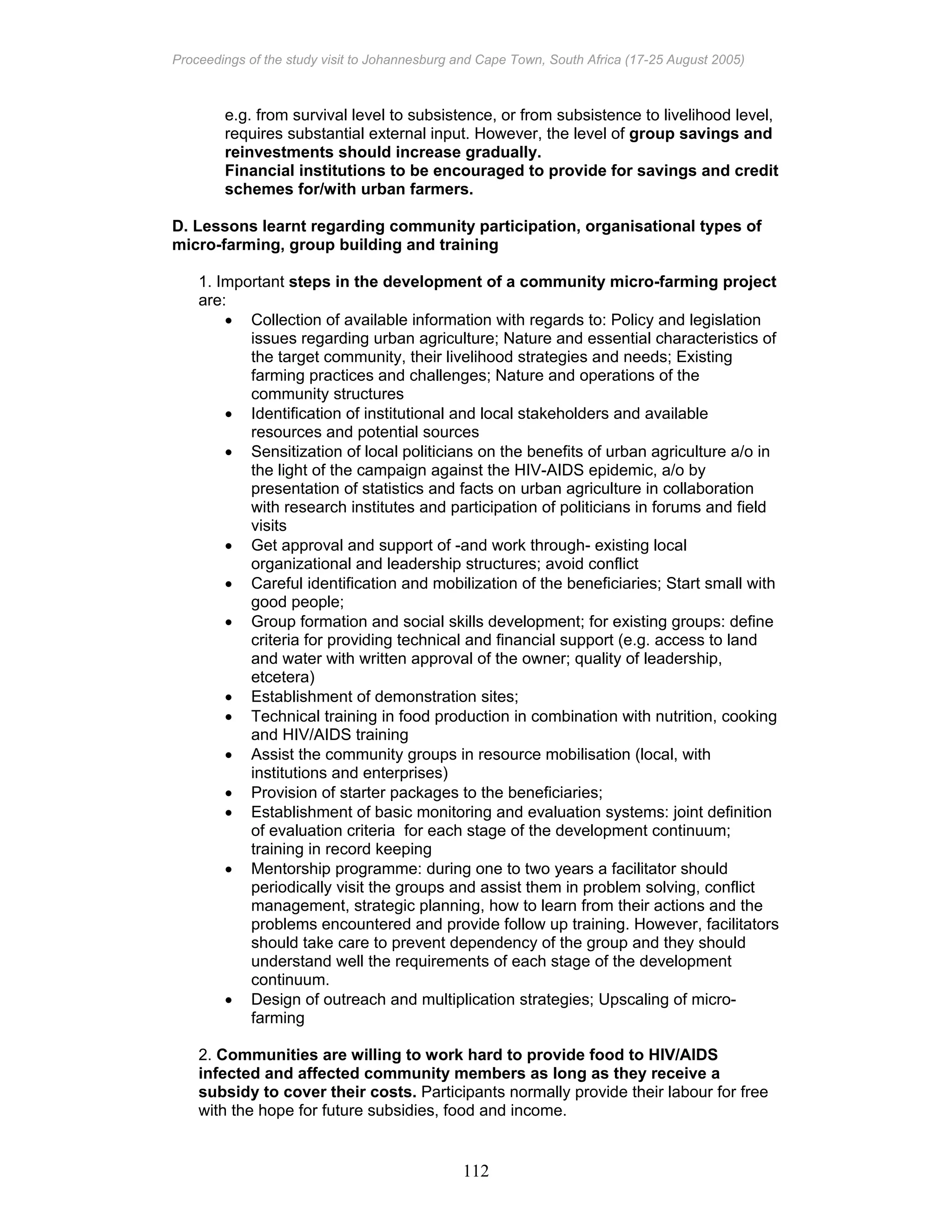 Proceedings of the study visit to Johannesburg and Cape Town, South Africa (17-25 August 2005)
112
e.g. from survival level to subsistence, or from subsistence to livelihood level,
requires substantial external input. However, the level of group savings and
reinvestments should increase gradually.
Financial institutions to be encouraged to provide for savings and credit
schemes for/with urban farmers.
D. Lessons learnt regarding community participation, organisational types of
micro-farming, group building and training
1. Important steps in the development of a community micro-farming project
are:
• Collection of available information with regards to: Policy and legislation
issues regarding urban agriculture; Nature and essential characteristics of
the target community, their livelihood strategies and needs; Existing
farming practices and challenges; Nature and operations of the
community structures
• Identification of institutional and local stakeholders and available
resources and potential sources
• Sensitization of local politicians on the benefits of urban agriculture a/o in
the light of the campaign against the HIV-AIDS epidemic, a/o by
presentation of statistics and facts on urban agriculture in collaboration
with research institutes and participation of politicians in forums and field
visits
• Get approval and support of -and work through- existing local
organizational and leadership structures; avoid conflict
• Careful identification and mobilization of the beneficiaries; Start small with
good people;
• Group formation and social skills development; for existing groups: define
criteria for providing technical and financial support (e.g. access to land
and water with written approval of the owner; quality of leadership,
etcetera)
• Establishment of demonstration sites;
• Technical training in food production in combination with nutrition, cooking
and HIV/AIDS training
• Assist the community groups in resource mobilisation (local, with
institutions and enterprises)
• Provision of starter packages to the beneficiaries;
• Establishment of basic monitoring and evaluation systems: joint definition
of evaluation criteria for each stage of the development continuum;
training in record keeping
• Mentorship programme: during one to two years a facilitator should
periodically visit the groups and assist them in problem solving, conflict
management, strategic planning, how to learn from their actions and the
problems encountered and provide follow up training. However, facilitators
should take care to prevent dependency of the group and they should
understand well the requirements of each stage of the development
continuum.
• Design of outreach and multiplication strategies; Upscaling of micro-
farming
2. Communities are willing to work hard to provide food to HIV/AIDS
infected and affected community members as long as they receive a
subsidy to cover their costs. Participants normally provide their labour for free
with the hope for future subsidies, food and income.
 