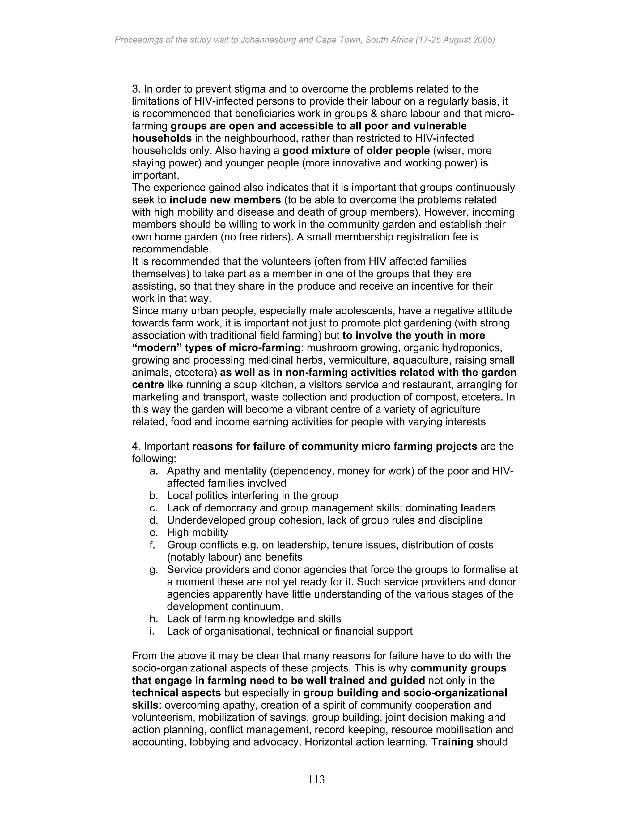 Proceedings of the study visit to Johannesburg and Cape Town, South Africa (17-25 August 2005)
113
3. In order to prevent stigma and to overcome the problems related to the
limitations of HIV-infected persons to provide their labour on a regularly basis, it
is recommended that beneficiaries work in groups & share labour and that micro-
farming groups are open and accessible to all poor and vulnerable
households in the neighbourhood, rather than restricted to HIV-infected
households only. Also having a good mixture of older people (wiser, more
staying power) and younger people (more innovative and working power) is
important.
The experience gained also indicates that it is important that groups continuously
seek to include new members (to be able to overcome the problems related
with high mobility and disease and death of group members). However, incoming
members should be willing to work in the community garden and establish their
own home garden (no free riders). A small membership registration fee is
recommendable.
It is recommended that the volunteers (often from HIV affected families
themselves) to take part as a member in one of the groups that they are
assisting, so that they share in the produce and receive an incentive for their
work in that way.
Since many urban people, especially male adolescents, have a negative attitude
towards farm work, it is important not just to promote plot gardening (with strong
association with traditional field farming) but to involve the youth in more
“modern” types of micro-farming: mushroom growing, organic hydroponics,
growing and processing medicinal herbs, vermiculture, aquaculture, raising small
animals, etcetera) as well as in non-farming activities related with the garden
centre like running a soup kitchen, a visitors service and restaurant, arranging for
marketing and transport, waste collection and production of compost, etcetera. In
this way the garden will become a vibrant centre of a variety of agriculture
related, food and income earning activities for people with varying interests
4. Important reasons for failure of community micro farming projects are the
following:
a. Apathy and mentality (dependency, money for work) of the poor and HIV-
affected families involved
b. Local politics interfering in the group
c. Lack of democracy and group management skills; dominating leaders
d. Underdeveloped group cohesion, lack of group rules and discipline
e. High mobility
f. Group conflicts e.g. on leadership, tenure issues, distribution of costs
(notably labour) and benefits
g. Service providers and donor agencies that force the groups to formalise at
a moment these are not yet ready for it. Such service providers and donor
agencies apparently have little understanding of the various stages of the
development continuum.
h. Lack of farming knowledge and skills
i. Lack of organisational, technical or financial support
From the above it may be clear that many reasons for failure have to do with the
socio-organizational aspects of these projects. This is why community groups
that engage in farming need to be well trained and guided not only in the
technical aspects but especially in group building and socio-organizational
skills: overcoming apathy, creation of a spirit of community cooperation and
volunteerism, mobilization of savings, group building, joint decision making and
action planning, conflict management, record keeping, resource mobilisation and
accounting, lobbying and advocacy, Horizontal action learning. Training should
 