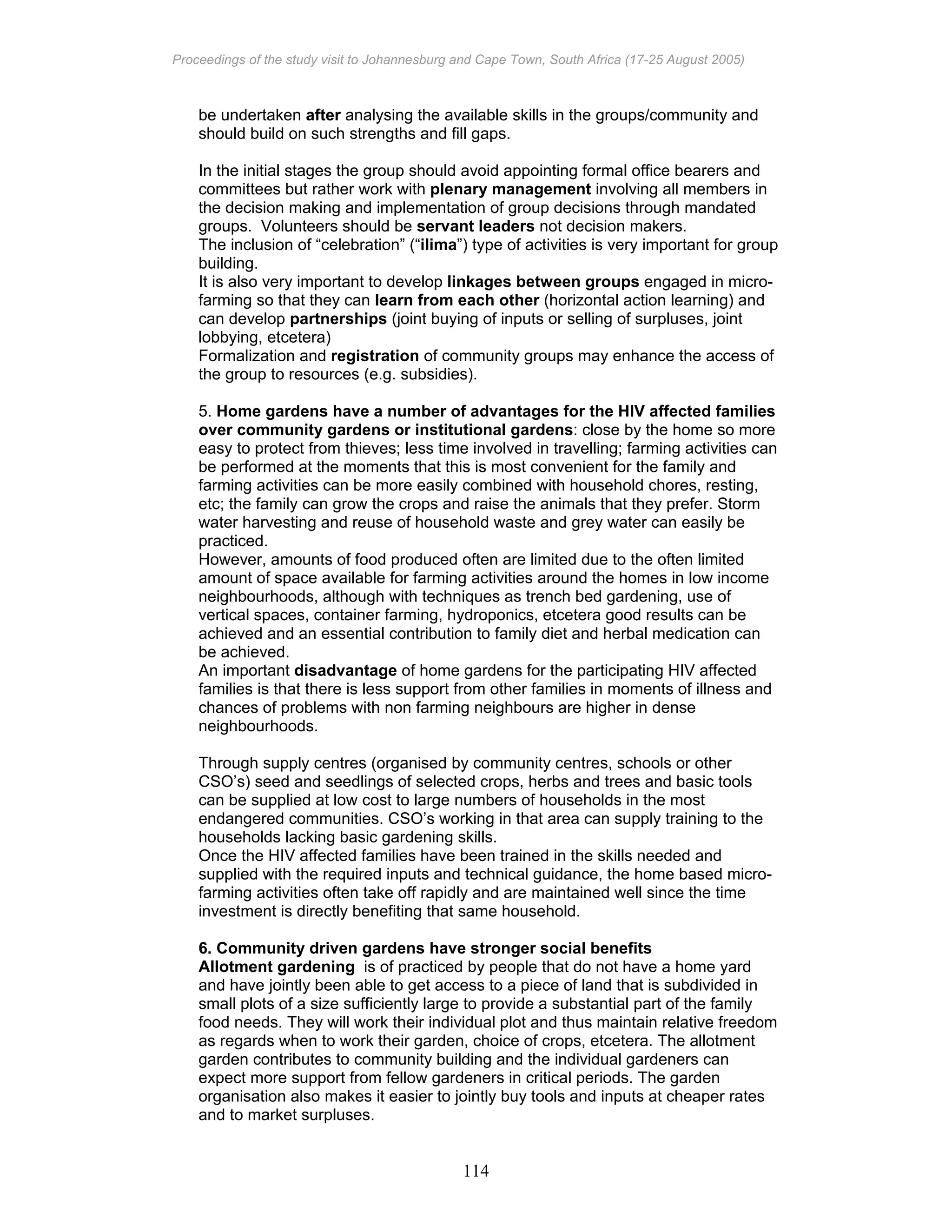Proceedings of the study visit to Johannesburg and Cape Town, South Africa (17-25 August 2005)
114
be undertaken after analysing the available skills in the groups/community and
should build on such strengths and fill gaps.
In the initial stages the group should avoid appointing formal office bearers and
committees but rather work with plenary management involving all members in
the decision making and implementation of group decisions through mandated
groups. Volunteers should be servant leaders not decision makers.
The inclusion of “celebration” (“ilima”) type of activities is very important for group
building.
It is also very important to develop linkages between groups engaged in micro-
farming so that they can learn from each other (horizontal action learning) and
can develop partnerships (joint buying of inputs or selling of surpluses, joint
lobbying, etcetera)
Formalization and registration of community groups may enhance the access of
the group to resources (e.g. subsidies).
5. Home gardens have a number of advantages for the HIV affected families
over community gardens or institutional gardens: close by the home so more
easy to protect from thieves; less time involved in travelling; farming activities can
be performed at the moments that this is most convenient for the family and
farming activities can be more easily combined with household chores, resting,
etc; the family can grow the crops and raise the animals that they prefer. Storm
water harvesting and reuse of household waste and grey water can easily be
practiced.
However, amounts of food produced often are limited due to the often limited
amount of space available for farming activities around the homes in low income
neighbourhoods, although with techniques as trench bed gardening, use of
vertical spaces, container farming, hydroponics, etcetera good results can be
achieved and an essential contribution to family diet and herbal medication can
be achieved.
An important disadvantage of home gardens for the participating HIV affected
families is that there is less support from other families in moments of illness and
chances of problems with non farming neighbours are higher in dense
neighbourhoods.
Through supply centres (organised by community centres, schools or other
CSO’s) seed and seedlings of selected crops, herbs and trees and basic tools
can be supplied at low cost to large numbers of households in the most
endangered communities. CSO’s working in that area can supply training to the
households lacking basic gardening skills.
Once the HIV affected families have been trained in the skills needed and
supplied with the required inputs and technical guidance, the home based micro-
farming activities often take off rapidly and are maintained well since the time
investment is directly benefiting that same household.
6. Community driven gardens have stronger social benefits
Allotment gardening is of practiced by people that do not have a home yard
and have jointly been able to get access to a piece of land that is subdivided in
small plots of a size sufficiently large to provide a substantial part of the family
food needs. They will work their individual plot and thus maintain relative freedom
as regards when to work their garden, choice of crops, etcetera. The allotment
garden contributes to community building and the individual gardeners can
expect more support from fellow gardeners in critical periods. The garden
organisation also makes it easier to jointly buy tools and inputs at cheaper rates
and to market surpluses.
 