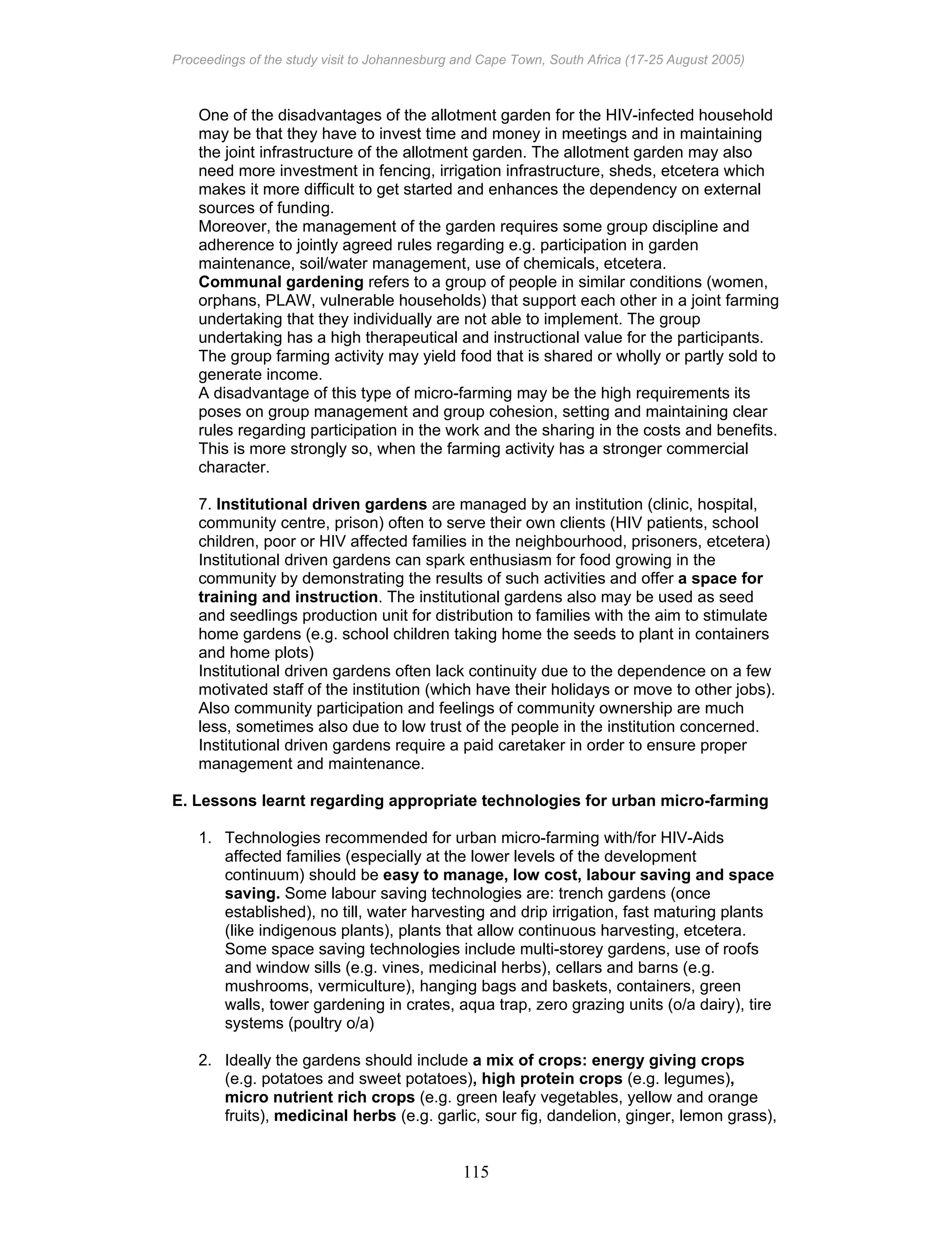 Proceedings of the study visit to Johannesburg and Cape Town, South Africa (17-25 August 2005)
115
One of the disadvantages of the allotment garden for the HIV-infected household
may be that they have to invest time and money in meetings and in maintaining
the joint infrastructure of the allotment garden. The allotment garden may also
need more investment in fencing, irrigation infrastructure, sheds, etcetera which
makes it more difficult to get started and enhances the dependency on external
sources of funding.
Moreover, the management of the garden requires some group discipline and
adherence to jointly agreed rules regarding e.g. participation in garden
maintenance, soil/water management, use of chemicals, etcetera.
Communal gardening refers to a group of people in similar conditions (women,
orphans, PLAW, vulnerable households) that support each other in a joint farming
undertaking that they individually are not able to implement. The group
undertaking has a high therapeutical and instructional value for the participants.
The group farming activity may yield food that is shared or wholly or partly sold to
generate income.
A disadvantage of this type of micro-farming may be the high requirements its
poses on group management and group cohesion, setting and maintaining clear
rules regarding participation in the work and the sharing in the costs and benefits.
This is more strongly so, when the farming activity has a stronger commercial
character.
7. Institutional driven gardens are managed by an institution (clinic, hospital,
community centre, prison) often to serve their own clients (HIV patients, school
children, poor or HIV affected families in the neighbourhood, prisoners, etcetera)
Institutional driven gardens can spark enthusiasm for food growing in the
community by demonstrating the results of such activities and offer a space for
training and instruction. The institutional gardens also may be used as seed
and seedlings production unit for distribution to families with the aim to stimulate
home gardens (e.g. school children taking home the seeds to plant in containers
and home plots)
Institutional driven gardens often lack continuity due to the dependence on a few
motivated staff of the institution (which have their holidays or move to other jobs).
Also community participation and feelings of community ownership are much
less, sometimes also due to low trust of the people in the institution concerned.
Institutional driven gardens require a paid caretaker in order to ensure proper
management and maintenance.
E. Lessons learnt regarding appropriate technologies for urban micro-farming
1. Technologies recommended for urban micro-farming with/for HIV-Aids
affected families (especially at the lower levels of the development
continuum) should be easy to manage, low cost, labour saving and space
saving. Some labour saving technologies are: trench gardens (once
established), no till, water harvesting and drip irrigation, fast maturing plants
(like indigenous plants), plants that allow continuous harvesting, etcetera.
Some space saving technologies include multi-storey gardens, use of roofs
and window sills (e.g. vines, medicinal herbs), cellars and barns (e.g.
mushrooms, vermiculture), hanging bags and baskets, containers, green
walls, tower gardening in crates, aqua trap, zero grazing units (o/a dairy), tire
systems (poultry o/a)
2. Ideally the gardens should include a mix of crops: energy giving crops
(e.g. potatoes and sweet potatoes), high protein crops (e.g. legumes),
micro nutrient rich crops (e.g. green leafy vegetables, yellow and orange
fruits), medicinal herbs (e.g. garlic, sour fig, dandelion, ginger, lemon grass),
 