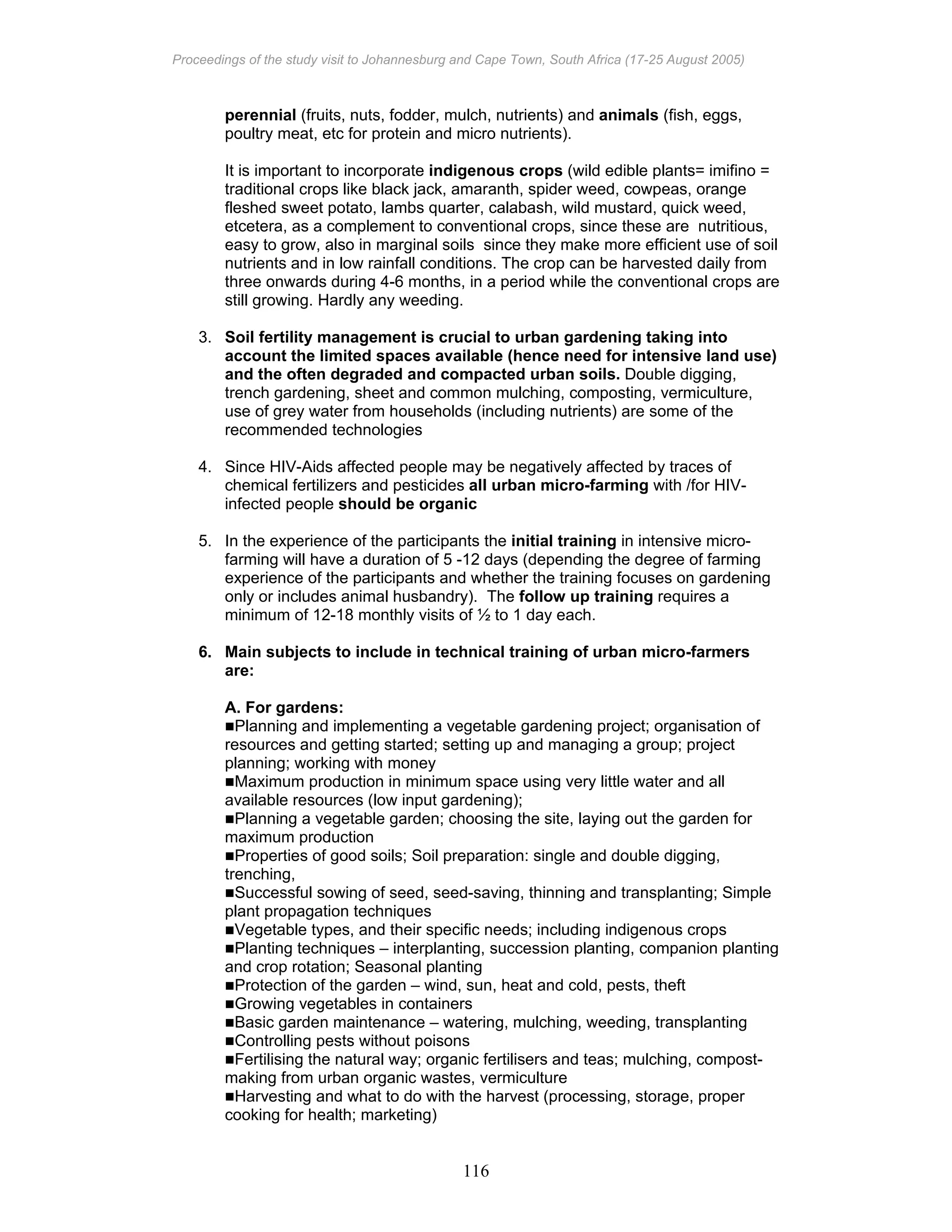 Proceedings of the study visit to Johannesburg and Cape Town, South Africa (17-25 August 2005)
116
perennial (fruits, nuts, fodder, mulch, nutrients) and animals (fish, eggs,
poultry meat, etc for protein and micro nutrients).
It is important to incorporate indigenous crops (wild edible plants= imifino =
traditional crops like black jack, amaranth, spider weed, cowpeas, orange
fleshed sweet potato, lambs quarter, calabash, wild mustard, quick weed,
etcetera, as a complement to conventional crops, since these are nutritious,
easy to grow, also in marginal soils since they make more efficient use of soil
nutrients and in low rainfall conditions. The crop can be harvested daily from
three onwards during 4-6 months, in a period while the conventional crops are
still growing. Hardly any weeding.
3. Soil fertility management is crucial to urban gardening taking into
account the limited spaces available (hence need for intensive land use)
and the often degraded and compacted urban soils. Double digging,
trench gardening, sheet and common mulching, composting, vermiculture,
use of grey water from households (including nutrients) are some of the
recommended technologies
4. Since HIV-Aids affected people may be negatively affected by traces of
chemical fertilizers and pesticides all urban micro-farming with /for HIV-
infected people should be organic
5. In the experience of the participants the initial training in intensive micro-
farming will have a duration of 5 -12 days (depending the degree of farming
experience of the participants and whether the training focuses on gardening
only or includes animal husbandry). The follow up training requires a
minimum of 12-18 monthly visits of ½ to 1 day each.
6. Main subjects to include in technical training of urban micro-farmers
are:
A. For gardens:
Planning and implementing a vegetable gardening project; organisation of
resources and getting started; setting up and managing a group; project
planning; working with money
Maximum production in minimum space using very little water and all
available resources (low input gardening);
Planning a vegetable garden; choosing the site, laying out the garden for
maximum production
Properties of good soils; Soil preparation: single and double digging,
trenching,
Successful sowing of seed, seed-saving, thinning and transplanting; Simple
plant propagation techniques
Vegetable types, and their specific needs; including indigenous crops
Planting techniques – interplanting, succession planting, companion planting
and crop rotation; Seasonal planting
Protection of the garden – wind, sun, heat and cold, pests, theft
Growing vegetables in containers
Basic garden maintenance – watering, mulching, weeding, transplanting
Controlling pests without poisons
Fertilising the natural way; organic fertilisers and teas; mulching, compost-
making from urban organic wastes, vermiculture
Harvesting and what to do with the harvest (processing, storage, proper
cooking for health; marketing)
 