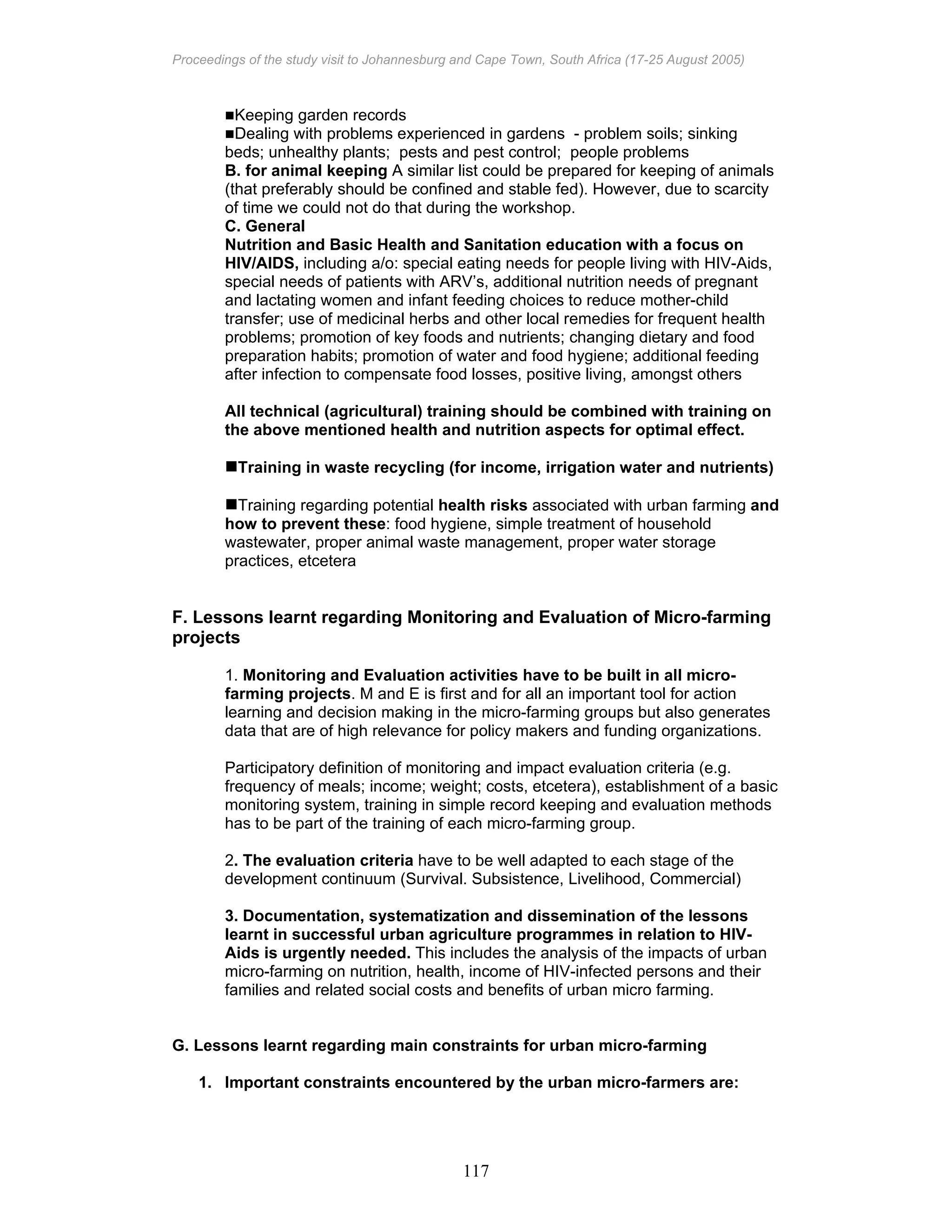 Proceedings of the study visit to Johannesburg and Cape Town, South Africa (17-25 August 2005)
117
Keeping garden records
Dealing with problems experienced in gardens - problem soils; sinking
beds; unhealthy plants; pests and pest control; people problems
B. for animal keeping A similar list could be prepared for keeping of animals
(that preferably should be confined and stable fed). However, due to scarcity
of time we could not do that during the workshop.
C. General
Nutrition and Basic Health and Sanitation education with a focus on
HIV/AIDS, including a/o: special eating needs for people living with HIV-Aids,
special needs of patients with ARV’s, additional nutrition needs of pregnant
and lactating women and infant feeding choices to reduce mother-child
transfer; use of medicinal herbs and other local remedies for frequent health
problems; promotion of key foods and nutrients; changing dietary and food
preparation habits; promotion of water and food hygiene; additional feeding
after infection to compensate food losses, positive living, amongst others
All technical (agricultural) training should be combined with training on
the above mentioned health and nutrition aspects for optimal effect.
Training in waste recycling (for income, irrigation water and nutrients)
Training regarding potential health risks associated with urban farming and
how to prevent these: food hygiene, simple treatment of household
wastewater, proper animal waste management, proper water storage
practices, etcetera
F. Lessons learnt regarding Monitoring and Evaluation of Micro-farming
projects
1. Monitoring and Evaluation activities have to be built in all micro-
farming projects. M and E is first and for all an important tool for action
learning and decision making in the micro-farming groups but also generates
data that are of high relevance for policy makers and funding organizations.
Participatory definition of monitoring and impact evaluation criteria (e.g.
frequency of meals; income; weight; costs, etcetera), establishment of a basic
monitoring system, training in simple record keeping and evaluation methods
has to be part of the training of each micro-farming group.
2. The evaluation criteria have to be well adapted to each stage of the
development continuum (Survival. Subsistence, Livelihood, Commercial)
3. Documentation, systematization and dissemination of the lessons
learnt in successful urban agriculture programmes in relation to HIV-
Aids is urgently needed. This includes the analysis of the impacts of urban
micro-farming on nutrition, health, income of HIV-infected persons and their
families and related social costs and benefits of urban micro farming.
G. Lessons learnt regarding main constraints for urban micro-farming
1. Important constraints encountered by the urban micro-farmers are:
 