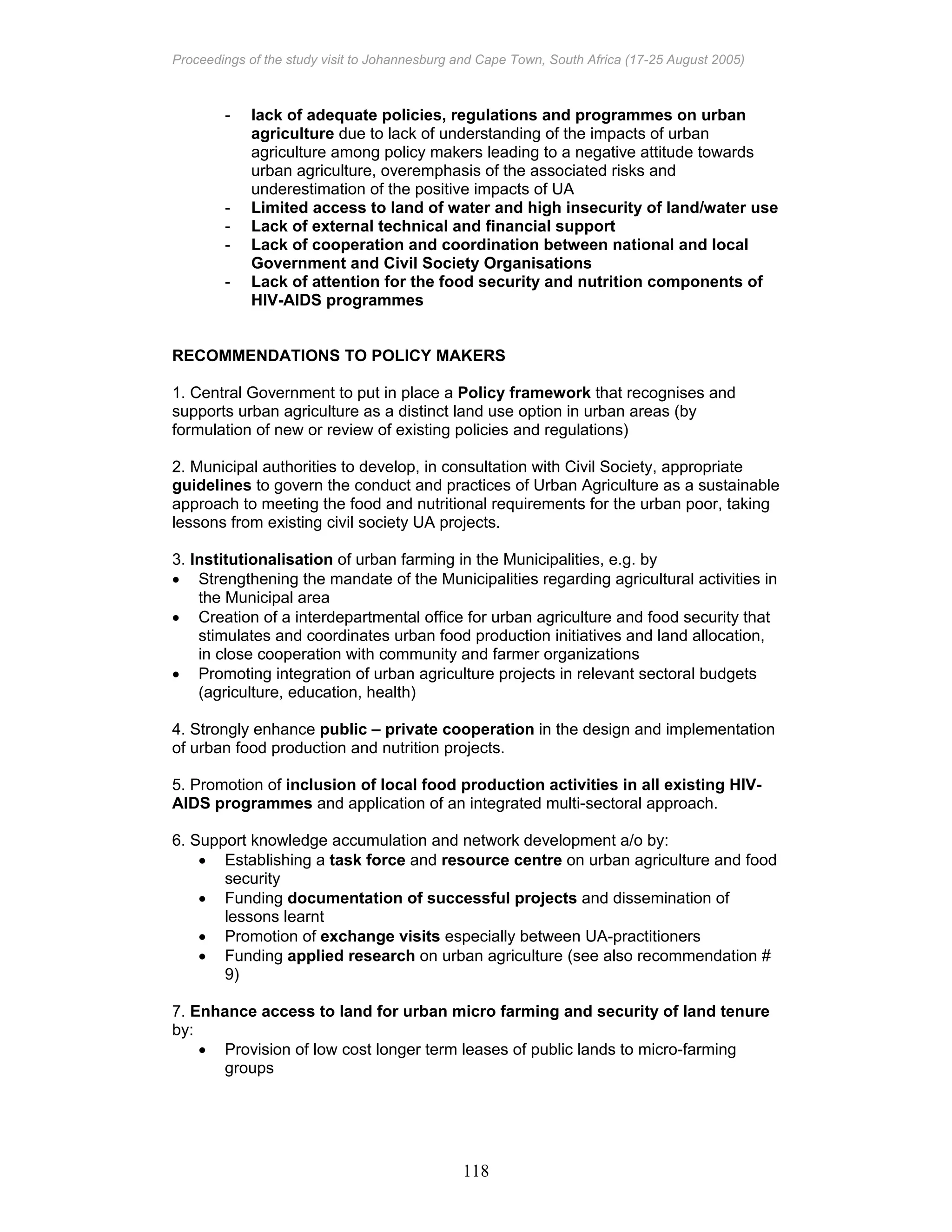 Proceedings of the study visit to Johannesburg and Cape Town, South Africa (17-25 August 2005)
118
- lack of adequate policies, regulations and programmes on urban
agriculture due to lack of understanding of the impacts of urban
agriculture among policy makers leading to a negative attitude towards
urban agriculture, overemphasis of the associated risks and
underestimation of the positive impacts of UA
- Limited access to land of water and high insecurity of land/water use
- Lack of external technical and financial support
- Lack of cooperation and coordination between national and local
Government and Civil Society Organisations
- Lack of attention for the food security and nutrition components of
HIV-AIDS programmes
RECOMMENDATIONS TO POLICY MAKERS
1. Central Government to put in place a Policy framework that recognises and
supports urban agriculture as a distinct land use option in urban areas (by
formulation of new or review of existing policies and regulations)
2. Municipal authorities to develop, in consultation with Civil Society, appropriate
guidelines to govern the conduct and practices of Urban Agriculture as a sustainable
approach to meeting the food and nutritional requirements for the urban poor, taking
lessons from existing civil society UA projects.
3. Institutionalisation of urban farming in the Municipalities, e.g. by
• Strengthening the mandate of the Municipalities regarding agricultural activities in
the Municipal area
• Creation of a interdepartmental office for urban agriculture and food security that
stimulates and coordinates urban food production initiatives and land allocation,
in close cooperation with community and farmer organizations
• Promoting integration of urban agriculture projects in relevant sectoral budgets
(agriculture, education, health)
4. Strongly enhance public – private cooperation in the design and implementation
of urban food production and nutrition projects.
5. Promotion of inclusion of local food production activities in all existing HIV-
AIDS programmes and application of an integrated multi-sectoral approach.
6. Support knowledge accumulation and network development a/o by:
• Establishing a task force and resource centre on urban agriculture and food
security
• Funding documentation of successful projects and dissemination of
lessons learnt
• Promotion of exchange visits especially between UA-practitioners
• Funding applied research on urban agriculture (see also recommendation #
9)
7. Enhance access to land for urban micro farming and security of land tenure
by:
• Provision of low cost longer term leases of public lands to micro-farming
groups
 