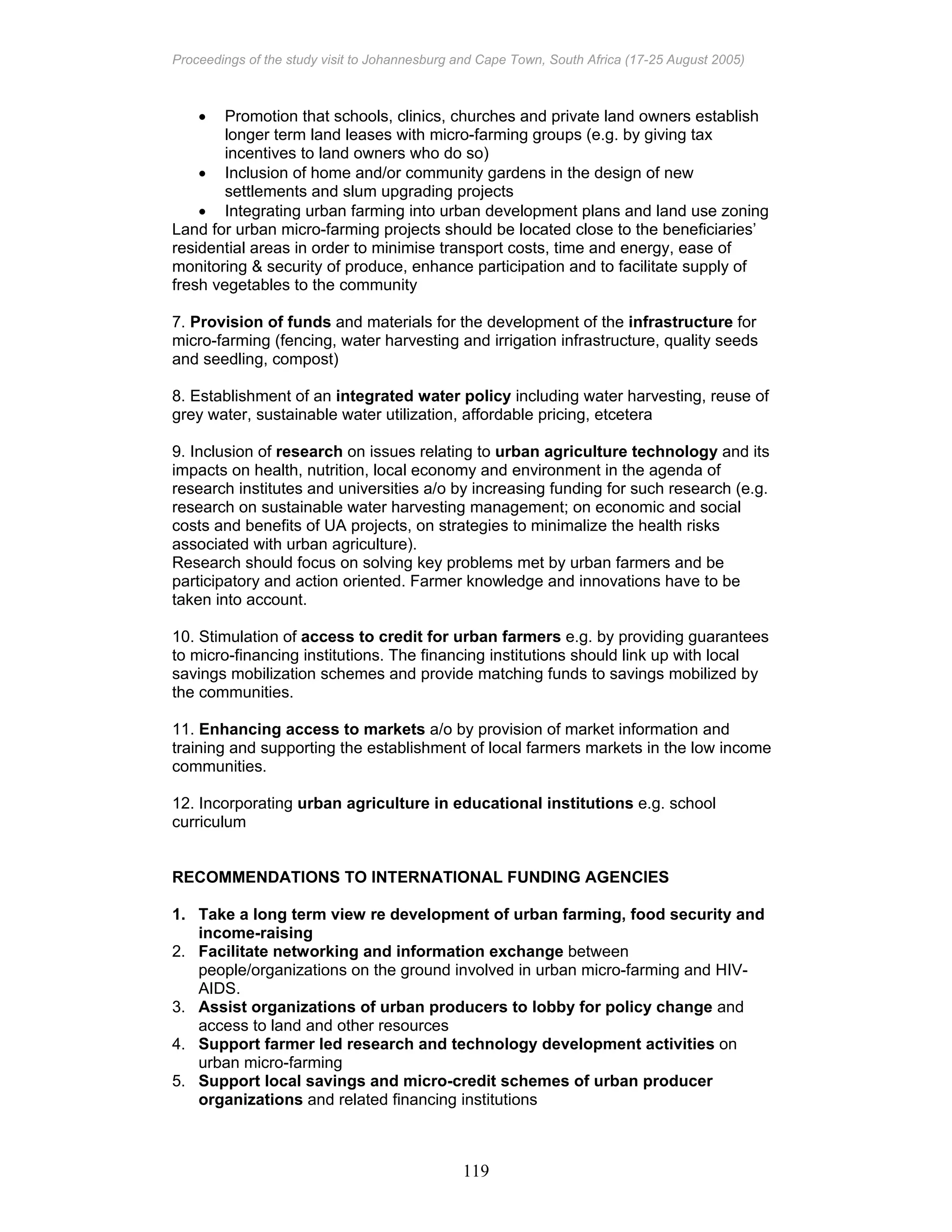 Proceedings of the study visit to Johannesburg and Cape Town, South Africa (17-25 August 2005)
119
• Promotion that schools, clinics, churches and private land owners establish
longer term land leases with micro-farming groups (e.g. by giving tax
incentives to land owners who do so)
• Inclusion of home and/or community gardens in the design of new
settlements and slum upgrading projects
• Integrating urban farming into urban development plans and land use zoning
Land for urban micro-farming projects should be located close to the beneficiaries’
residential areas in order to minimise transport costs, time and energy, ease of
monitoring & security of produce, enhance participation and to facilitate supply of
fresh vegetables to the community
7. Provision of funds and materials for the development of the infrastructure for
micro-farming (fencing, water harvesting and irrigation infrastructure, quality seeds
and seedling, compost)
8. Establishment of an integrated water policy including water harvesting, reuse of
grey water, sustainable water utilization, affordable pricing, etcetera
9. Inclusion of research on issues relating to urban agriculture technology and its
impacts on health, nutrition, local economy and environment in the agenda of
research institutes and universities a/o by increasing funding for such research (e.g.
research on sustainable water harvesting management; on economic and social
costs and benefits of UA projects, on strategies to minimalize the health risks
associated with urban agriculture).
Research should focus on solving key problems met by urban farmers and be
participatory and action oriented. Farmer knowledge and innovations have to be
taken into account.
10. Stimulation of access to credit for urban farmers e.g. by providing guarantees
to micro-financing institutions. The financing institutions should link up with local
savings mobilization schemes and provide matching funds to savings mobilized by
the communities.
11. Enhancing access to markets a/o by provision of market information and
training and supporting the establishment of local farmers markets in the low income
communities.
12. Incorporating urban agriculture in educational institutions e.g. school
curriculum
RECOMMENDATIONS TO INTERNATIONAL FUNDING AGENCIES
1. Take a long term view re development of urban farming, food security and
income-raising
2. Facilitate networking and information exchange between
people/organizations on the ground involved in urban micro-farming and HIV-
AIDS.
3. Assist organizations of urban producers to lobby for policy change and
access to land and other resources
4. Support farmer led research and technology development activities on
urban micro-farming
5. Support local savings and micro-credit schemes of urban producer
organizations and related financing institutions
 